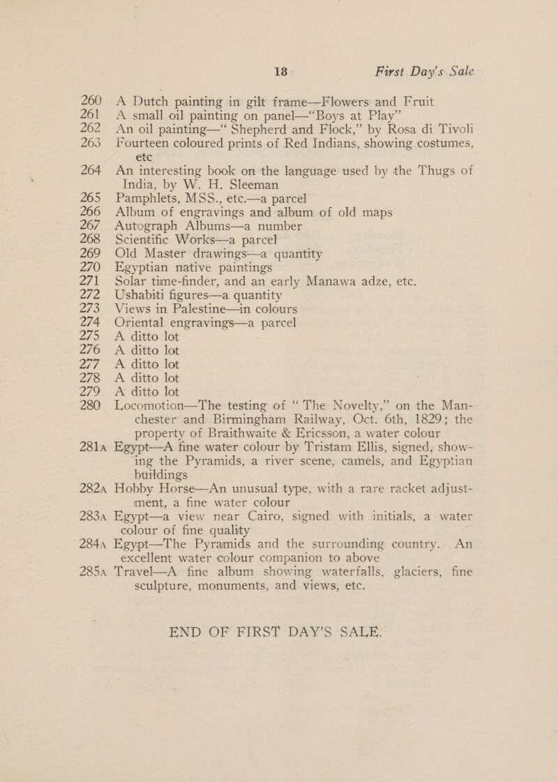260 &lt;A Dutch painting in gilt frame—Flowers and Fruit 261 A small oil painting on panel—“Boys at Play” 262 An oil painting—‘ Shepherd and Flock,” by Rosa di Tivoli 263 Fourteen coloured prints of Red Indians, showing costumes, etc 264 An interesting book on the language used by the Thugs of India, by W. H. Sleeman 265 Pamphlets, MSS., etc.—a parcel 266 Album of engravings and album of old maps 267 Autograph Albums—a number 268 Scientific Works—a parcel 269 Old Master drawings—a quantity 270 Egyptian native paintings 271 Solar time-finder, and an early Manawa adze, etc. 272 Ushabiti figures—a quantity 2/3 Views in Palestine—in colours 274 Oriental engravings—a parcel 275 &lt;A ditto lot 276 A ditto lot 277 A ditto lot 278 A ditto lot 279 A ditto lot 280 Locomotion—The testing of “ The Novelty,’ on the Man- chester and Birmingham Railway, Oct. 6th, 1829; the _ property of Braithwaite &amp; Ericsson, a water colour 281a Egypt—A fine water colour by Tristam Ellis, signed, show- ing the Pyramids, a river scene, camels, and Egyptian buildings 282a Hobby Horse—An unusual type, with a rare racket adjust- ment, a fine water colour 2834 Egypt—a view near Cairo, signed with initials, a water colour of fine quality 2844 Egypt—The Pyramids and the surrounding country. An excellent water colour companion to above 285a Travel—A fine album showing waterfalls, glaciers, fine sculpture, monuments, and views, etc.