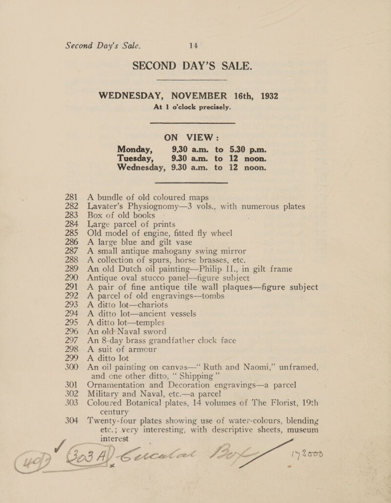 %. it sorennanscniiciciwtr emesis ene? SECOND DAY’S SALE. WEDNESDAY, NOVEMBER 16th, 1932 At 1 o’clock precisely. ON VIEW : Monday, 9.30 am. to 5.30 p.m. Tuesday, 9.30 am. to 12 noon. Wednesday, 9.30 a.m. to 12 noon. A bundle of old coloured maps Lavater’s Physiognomy—3 vols., with numerous plates Box of old books Large parcel of prints Old model of engine, fitted fly wheel A large blue and gilt vase A small antique mahogany swing mirror A collection of spurs, horse brasses, etc. An old Dutch oil painting—Philip II., in gilt frame Antique oval stucco panel—figure subject A pair of fine antique tile wall plaques—figure subject A parcel of old engravings—tombs A ditto lot—chariots A. ditto lot—ancient vessels A ditto lot—temples An old Naval sword An 8-day brass grandfather clock face A suit of armour A ditto lot An oil painting on canvas—‘‘ Ruth and Naomi,” unframed, and one other ditto, ‘ Shipping ” Ornamentation and Decoration engravings—a parcel Military and Naval, etc.—a parcel Coloured Botanical ‘plates, 14 volumes of The Florist, 19th century Twenty-four plates showing use of water-colours, blending etc.; very interesting, with descriptive sheets, museum ___ interest  hf