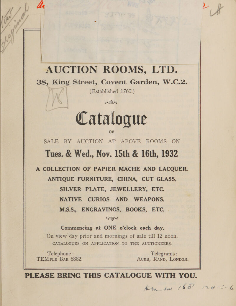   AUCTION ROOMS, LTD. 38, King Street, Covent Garden, W.C.2. Ww AY (Established 1760.) ~ Catalogue SALE BY AUCTION AT ABOVE ROOMS ON Tues. &amp; Wed., Nov. 15th &amp; 16th, 1932 A COLLECTION OF PAPIER MACHE AND LACQUER. ANTIQUE FURNITURE, CHINA, CUT GLASS. SILVER PLATE, JEWELLERY, ETC. NATIVE CURIOS AND WEAPONS. ie Commencing at ONE o’clock each day, CATALOGUES ON APPLICATION TO THE AUCTIONEERS. 