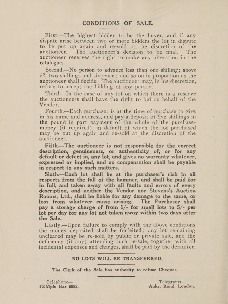 CONDITIONS OF SALE. First—The highest bidder to be the buyer, and if any dispute arise between two or more bidders the lot in dispute to be put up again and re-sold at the discretion of the auctioneer. The auctioneer’s decision to be final. The auctioneer reserves the right to make any alteration in the catalogue. Second.—No person to advance less than one shilling; above £2, two shillings and sixpence; and so on in proportion as the auctioneer shall decide. The auctioneer may, in his discretion, refuse to accept the bidding of any person. Third—In the case of any lot on which there is a reserve the auctioneers shall have the right to bid on behalf of the Vendor. Fourth.—Each purchaser is at the time of purchase to give in his name and address, and pay a deposit of five shillings in the pound in part payment of the whole of the purchase- money (if required), in default of which the lot purchased may be put up again and re-sold at the discretion of the auctioneer. Fifth—The auctioneer is not responsible for the correct description, genuineness, or authenticity of, or for any default or defect in, any lot, and gives no warranty whatever, expressed or implied, and no compensation shall be payable in respect to any such matters. _ Sixth.—Each lot shall be at the purchaser’s risk in all respects from the fall of the hammer, and shall be paid for in full, and taken away with all faults and errors of every description, and neither the Vendor nor Stevens’s Auction Rooms, Ltd., shall be liable for any damage to the same, or loss from whatever cause arising. The Purchaser shall pay a storage charge of from 1/- for small lots to 5/- per lot per day for any lot not taken away within two days after the Sale. Lastly.—Upon failure to comply with the above conditions the money deposited shall be forfeited; any lot remaining uncleared may be re-sold by public or private sale, and the deficiency (if any) attending such re-sale, together with all incidental expenses and charges, shall be paid by the defaulter. NO LOTS WILL BE TRANSFERRED. The Clack of the Sale has authority to refuse Cheques. Telephone— Telegrams— TEMple Bar 6882. | Auks, Rand, London.