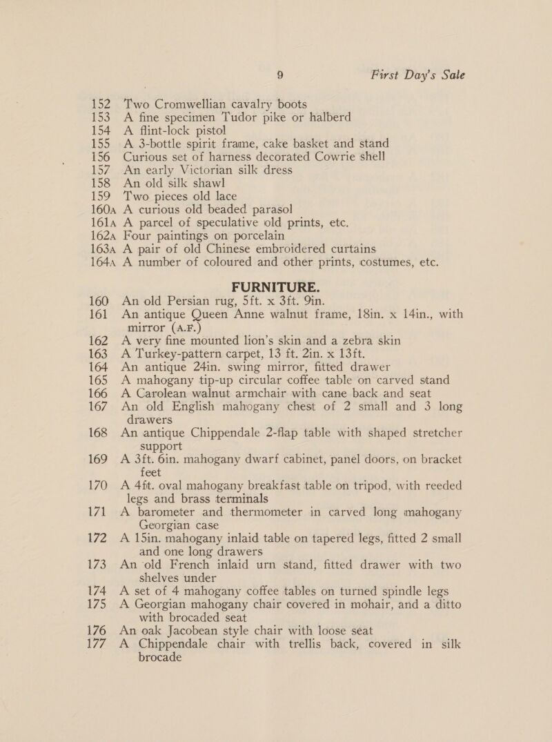 152 re 154 155 156 157 158 159 1604 161A 162A 1634 1644 160 161 162 163 164 165 166 167 168 169 170 171 172 173 174 175 176 177 9 First Day’s Sale Two Cromwellian cavalry boots A fine specimen Tudor pike or halberd A flint-lock pistol A 3-bottle spirit frame, cake basket and stand Curious set of harness decorated Cowrie shell An early Victorian silk dress An old silk shawl Two pieces old lace A curious old beaded parasol A parcel of speculative old prints, etc. Four paintings on porcelain A pair of old Chinese embroidered curtains A number of coloured and other prints, costumes, etc. FURNITURE. An old Persian rug, 5ft. x 3ft. Qin. An antique Queen Anne walnut frame, 18in. x 14in., with mirror (A.F.) A very fine mounted lion’s skin and a zebra skin A Turkey-pattern carpet, 13 ft. 2in. x 13ft. An antique 24in. swing mirror, fitted drawer A mahogany tip-up circular coffee table on carved stand A Carolean walnut armchair with cane back and seat An old English mahogany chest of 2 small and 3 long drawers An antique Chippendale 2-flap table with shaped stretcher support A 3it. 6in. mahogany dwarf cabinet, panel doors, on bracket feet A 4ft. oval mahogany breakfast table on tripod, with reeded legs and brass terminals A barometer and thermometer in carved long mahogany Georgian case A 15in. mahogany inlaid table on tapered legs, fitted 2 small and one long drawers An ‘old French inlaid urn stand, fitted drawer with two shelves under A set of 4 mahogany coffee tables on turned spindle legs A Georgian mahogany chair covered in mohair, and a ditto with brocaded seat An oak Jacobean style chair with loose seat A Chippendale chair with trellis back, covered in silk brocade