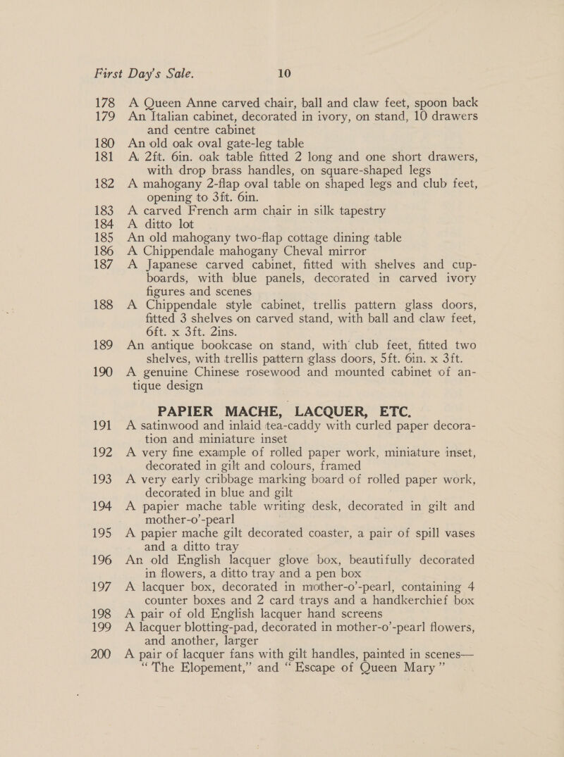 178 179 180 181 182 188 189 190 191 192 193 194 195 196 [97 198 ee 200 A Queen Anne carved chair, ball and claw feet, spoon back An Italian cabinet, decorated in ivory, on stand, 10 drawers and centre cabinet An old oak oval gate-leg table ; A. 2ft. 6in. oak table fitted 2 long and one short drawers, with drop brass handles, on square-shaped legs A mahogany 2-flap oval table on shaped legs and club feet, opening to 3fit. 6in. A carved French arm chair in silk tapestry A ditto lot : An old mahogany two-flap cottage dining table A Chippendale mahogany Cheval mirror A Japanese carved cabinet, fitted with shelves and cup- boards, with blue panels, decorated in carved ivory figures and scenes | A Chippendale style cabinet, trellis pattern glass doors, fitted 3 shelves on carved stand, with ball and claw feet, 6dt. x 3it. Zins. An antique bookcase on stand, with club feet, fitted two shelves, with trellis pattern glass doors, 5ft. 6in. x 3it. A genuine Chinese rosewood and mounted cabinet of an- tique design PAPIER MACHE, LACQUER, ETC. A satinwood and inlaid tea-caddy with curled paper decora- tion and miniature inset A very fine example of rolled paper work, miniature inset, decorated in gilt and colours, framed A very early cribbage marking board of rolled paper work, decorated in blue and gilt A papier mache table writing desk, decorated in gilt and mother-o’-pearl A papier mache gilt decorated coaster, a pair of spill vases and a ditto tray An old English lacquer glove box, beautifully decorated in flowers, a ditto tray and a pen box A lacquer box, decorated in mother-o’-pearl, containing 4 counter boxes and 2 card trays and a handkerchief box A pair of old English lacquer hand screens A lacquer blotting-pad, decorated in mother-o’-pearl flowers, and another, larger : A pair of lacquer fans with gilt handles, painted in scenes— “The Elopement,” and “ Escape of Queen Mary ”