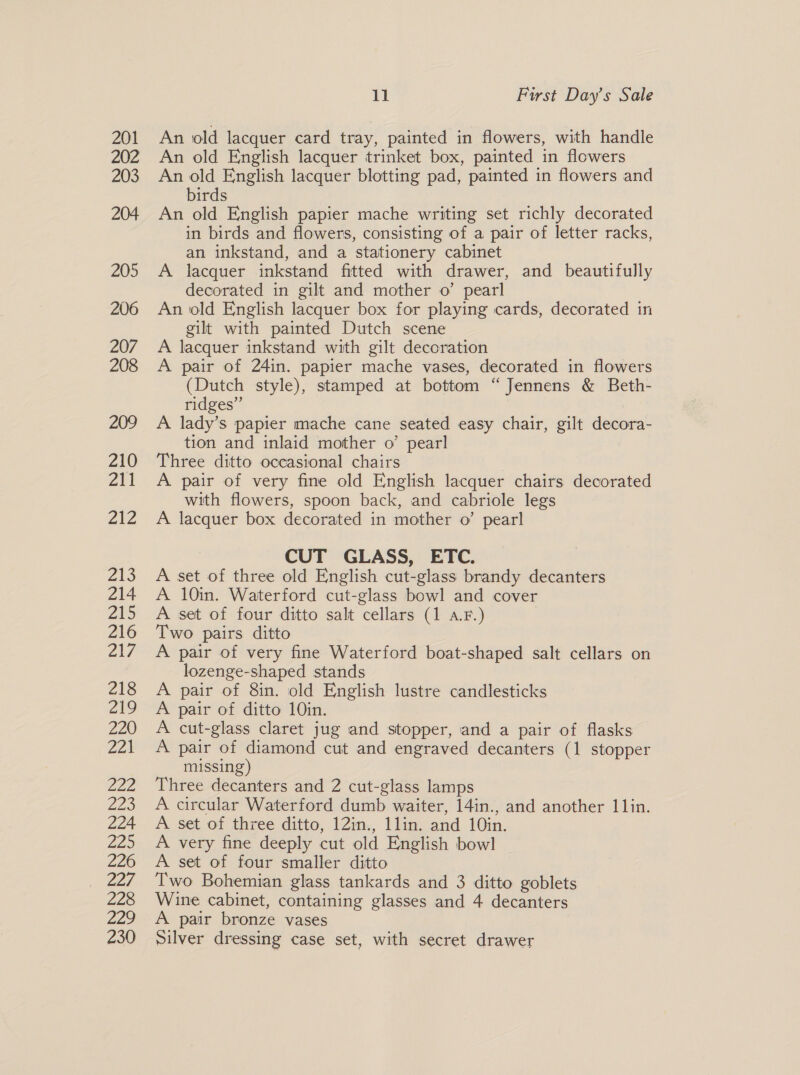 201 202 203 204 205 206 207 208 209 210 211 ZZ Z13 214 215 216 217 218 219 220 Piya). Zoe 223 224 Ze 226 228 29 230 11 First Day’s Sale An old lacquer card tray, painted in flowers, with handle An old English lacquer trinket box, painted in flowers An old English lacquer blotting pad, painted in flowers and birds An old English papier mache writing set richly decorated in birds and flowers, consisting of a pair of letter racks, an inkstand, and a stationery cabinet A lacquer inkstand fitted with drawer, and beautifully decorated in gilt and mother o’ pearl An old English lacquer box for playing cards, decorated in gilt with painted Dutch scene A lacquer inkstand with gilt decoration A pair of 24in. papier mache vases, decorated in flowers (Dutch style), stamped at bottom “Jennens &amp; Beth- ridges” A lady’s papier mache cane seated easy chair, gilt decora- tion and inlaid mother o’ pearl Three ditto occasional chairs A pair of very fine old English lacquer chairs decorated with flowers, spoon back, and cabriole legs A lacquer box decorated in mother o’ pearl CUT GLASS, ETC. A set of three old English cut-glass brandy decanters A 10in. Waterford cut-glass bowl and cover A set of four ditto salt cellars (1 a.F.) ; Two pairs ditto A pair of very fine Waterford boat-shaped salt cellars on lozenge-shaped stands A pair of 8in. old English lustre candlesticks A pair of ditto 10in. A cut-glass claret jug and stopper, and a pair of flasks A pair of diamond cut and engraved decanters (1 stopper missing) Three decanters and 2 cut-glass lamps A circular Waterford dumb waiter, 14in., and another 11in. A set of three ditto, 12in., 1lin. and 10in. A very fine deeply cut old English bowl A set of four smaller ditto Two Bohemian glass tankards and 3 ditto goblets Wine cabinet, containing glasses and 4 decanters A pair bronze vases Silver dressing case set, with secret drawer