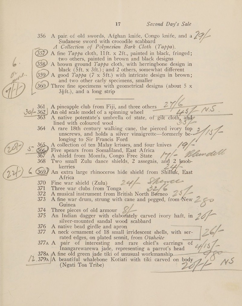 356 A pair. of old swords, Afghan knife, Congo knife, and a IGL- Sudanese sword with crocodile scabbard ee A Collection of Polynesian Bark Cloth (Tappa). A fine Tappa cloth, 11ft. x 2ft., painted in black, fringed; two others, painted in brown and black designs PA A brown eround Tappa cloth, with herringbone design in 3 black (3ft. x 3it.); and 2 others, somewhat different 3594 A good Tappa (7 x Sit.) with intricate design in brown; and two other early specimens, smaller | Go) Three fine specimens with geometrical designs (about 5 x | 34ft.), and a long strip 4 Shy Sd ee V4 361, A pineapple club from Eiji, and three others | = < ZUL . fF POG Jo/- 3 62 | An old scale model of a spinning wheel —_ / Ly - 2 fs a see ts | ———~363 A native potentate’s umbrella of state, of gilt tot Ce | lined with coloured wool 364 A rare 18th century walking cane, the pierced rae ye Yhsf- ‘S7- unscrews, and holds a silver vinaigrette—formerly a — jinn longing to Sir Francis Ford A) A collection of ten Malay krisses, and four knives SQ ( ais <§ 9. 606/ Five spears from Somaliland, Fast Africa a ~~ 367. A shield from Momfa, Congo Free State 4 /« - A ge Zoot, FL 368 Two small Zulu dance shields, 2 assegais, and 2 eee 26 \ kerries 247) ) 6 369) An extra large rhinoceros hide shield He Shi tae Africa iy a 370 Fine war shield (Zulu) 2 fy ave £ Ae a i : 371 ‘Three war clubs from Tonga / eve 7 oe 372 A musical instrument from British North Bérneo = Oo “= ” BFS A vod war drum, strung with cane and pegged, from New , Z 5 o uinea } i 374. Three pieces of old armour GL _ 375 An Indian dagger with elaborately carved ivory haft, in ay silver-mounted sandal wood scabbard 3/6 A native bead girdle and apron o 377 A neck ornament of 18 small irridescent shells, eit ser rated edges, on plated sennit, from Otaheite |Z eo, 377A A pair of interesting and rare chief’s earrings ~ ‘of y i$ Inangarewarewa jade, representing a parrot’s head tf! , 3784 iA fine old green jade tiki of unusual workmanship. GP OS (2. 379A JA beautiful whalebone Kotiati with tiki carved on body __- ~ _ (Ngati Toa Tribe)       A, Lag “2 -.