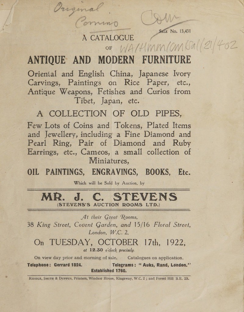 2 Orv poral € eye ¥ ht a 0 ae, tr Se a _ Safe No. 13,431 A CATALOGUE , a | / ! . OF lA J /) LAY t+ ANTIQUE AND MODERN FURNITURE Oriental and English China, Japanese Ivory Carvings, Paintings on Rice Paper, etc., Antique Weapons, Fetishes and Curios from piapet, Japan, etc. m COLLECTION OF OLD PIPES, Few Lots of Coins and Vokens, Plated Items and Jewellery, including a Fine Diamond and Pearl Ring, Pair of Diamond and Ruby Earrings, etc., Cameos, a small collection of Miniatures, OIL PAINTINGS, ENGRAVINGS, BOOKS, Etc. Which will be Sold by Auction, by MR. J. C. STEVENS (STEVENS’S AUCTION ROOMS LTD.) Alt their Great ‘Rooms, 38 King Street, Covent Garden, and 15/16 Floral Street, London, W.C. 2, On TOESDAY, OCTOBER. 17th, 1922; at 12.30 o'clock precisely. On view day prior and morning of sale. Catalogues on application, Telephone: Gerrard 1824. Telegrams: ‘* Auks, Rand, London.’’ Established 1760. Rippe, Smitx &amp; Durrus, Printers, Windsor House, Kingsway, W.C. 2 ; and Forest ‘Hill 'S.E. 23..