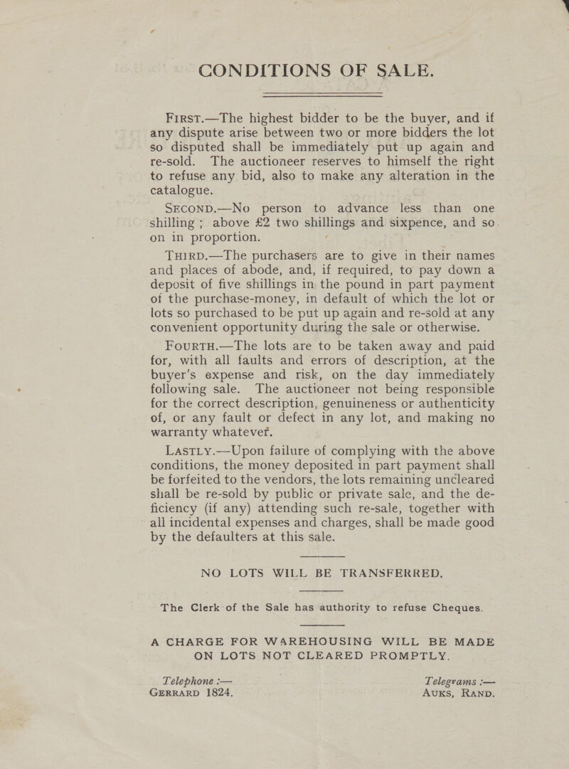 CONDITIONS OF SALE. First.—The highest bidder to be the buyer, and if any dispute arise between two or more bidders the lot so disputed shall be immediately put up again and re-sold. The auctioneer reserves to himself the right to refuse any bid, also to make any alteration in the catalogue. SECOND.—No person to advance less than one shilling ; above £2 two shillings and sixpence, and so. on in proportion. TuHIRD.—The purchasers are to give in their names and places of abode, and, if required, to pay down a deposit of five shillings in the pound in part payment of the purchase-money, in default of which the lot or lots so purchased to be put up again and re-sold at any convenient opportunity during the sale or otherwise. FourTH.—The lots are to be taken away and paid for, with all faults and errors of description, at the buyer's expense and risk, on the day immediately following sale. The auctioneer not being responsible for the correct description, genuineness or authenticity of, or any fault or defect in any lot, and making no warranty whatever. Lastiy.—-Upon failure of complying with the above conditions, the money deposited in part payment shall be forfeited to the vendors, the lots remaining uncleared shall be re-sold by public or private sale, and the de- ficiency (if any) attending such re-sale, together with all incidental expenses and charges, shall be made good by the defaulters at this sale.  NO LOTS WILL BE TRANSFERRED,  The Clerk of the Sale has authority to refuse Cheques.  A CHARGE FOR WAREHOUSING WILL BE MADE ON LOTS NOT CLEARED PROMPTLY. Telephone :— Telegrams :— GERRARD 1824, AvuKS, RAnp.