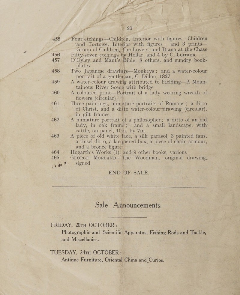 ‘and Tortoise, Intefior with figures; and 3 prints— Group of Children, fhe Lovers, and Diana at the Chase Fifty-seven etchings by Hollar, and 4 by C. Lorraine . D’Oyley and Mant’s Bible, 8 others, and sundry book- plates Two Japanese drawighs Maney: ; and a water-colour portrait of a gentlernan, C. Dillon, 1827 A water-colour drawing attributed to Fielding—A Moun- tainous River Scene with bridge oe A coloured print—Portrait of a lady wearing wreath of flowers (circular) Three paintings, miniature portraits of Romans; a ditto. of Christ, and a ditto water-coloursdrawing (circular), in gilt frames = A miniature portrait of a philosopher; a ditto of an old cattle, on panel, 10in, by 7in. A piece of old white lace, a silk parasol, 3 painted fans, and a bronze figure. | | Hogarth’s Works (1), and 9 other books, various signed | END OF-SALE. a Sale Awnouncements. 4 My Ne ae bhic ive i ° 4 ty wales Sk Be iin, Rr Dy ai et Siar dae Sale