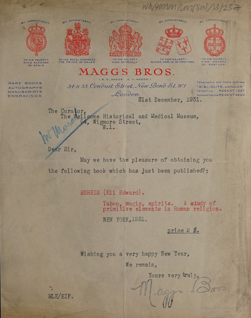  TO HIS MAJESTY TO HIS ROYAL HIGHNESS TO HIS MAJESTY TO HER MAJESTY TO HIS MAJESTY | e p KING ALFONSO THE PRINCE OF WALES KING GEORGE\V QUEEN AMELIE OF PORTUGAL KING MANOEL , f ap Reed ERO reer (B.D.MAGGS. £.U.MAGGS.) es Telegraphic and Cable pecness RARE BOOokwsS AUTOGRAPHS Pee OTS 92. Cono.wtk OL: eS New Bono OL.WI “BIBLIOLITE,LONDON” MANUSCRIPTS a : ep &amp; Telephone... REGENT [337 ENGRAVINGS 2 Continental Telephone RE GENT 4223 Cee December, 1981.  Lh eéme Historical and Medical Museum, , Wigmore Street, 2 @ =. es Me May we have the pleasure of obtaining you the 2 following book which has just been published?:  eo } = Rr ag wit . | BURRIS (Eli Edward) « Taboo, | magic, spirits. A study of primitive elements in Roman notes NEW YORK, 1931. | price 2 $.   Wishing you a very happy New Year, ‘We remain, Yours very truly, .  nl fr ee oy