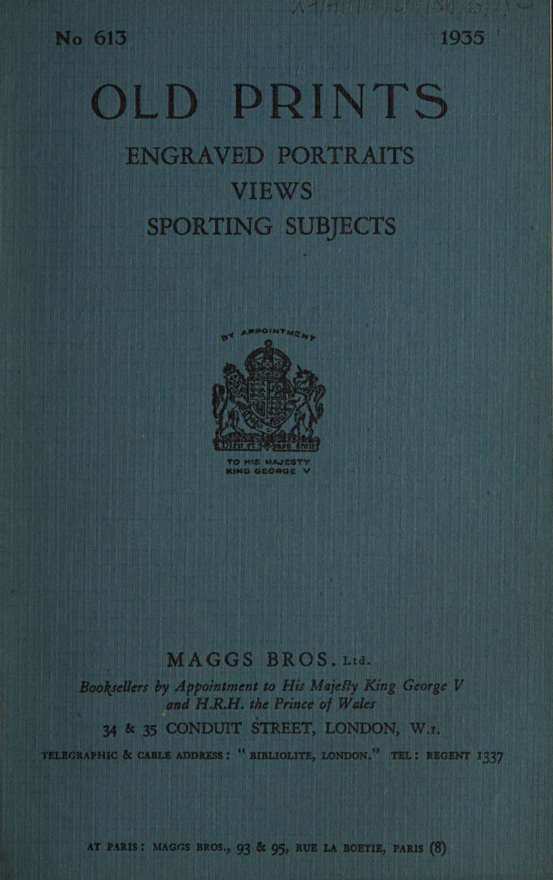  Coc TT Att Fis pu HALaL HELL Us ERR HCOLITRR PAN SPR eaRG OATES eaT A RL Hl tH { : ; ! i ti) ; : iv iif t Qatla i i fet a} : ih i} { aE cui iit OLD PRINTS ah t a _ ENGRAVED PORTRAITS a VIEWS RL .) SPORTING SUBJECTS  TO MIS, MMI RST yy KING GLORGS VW “MAGG S BROS, tra. | Bootle by Appointment to His Majegty King George Ye | and HRA, the Prince of Wales #¥ &amp; 35 CONDUIT STREET, LONDON, Ww. i, TMLRCRAPHIC &amp; CABLE ADDRESS ¢ ‘ BIBLIOLITE, LONDON,” meLt REGENT 1 337) it te,   AT PARIS: Mages BROS., 93 &amp; 95, RUE tA noxTiE, Panis (8)     