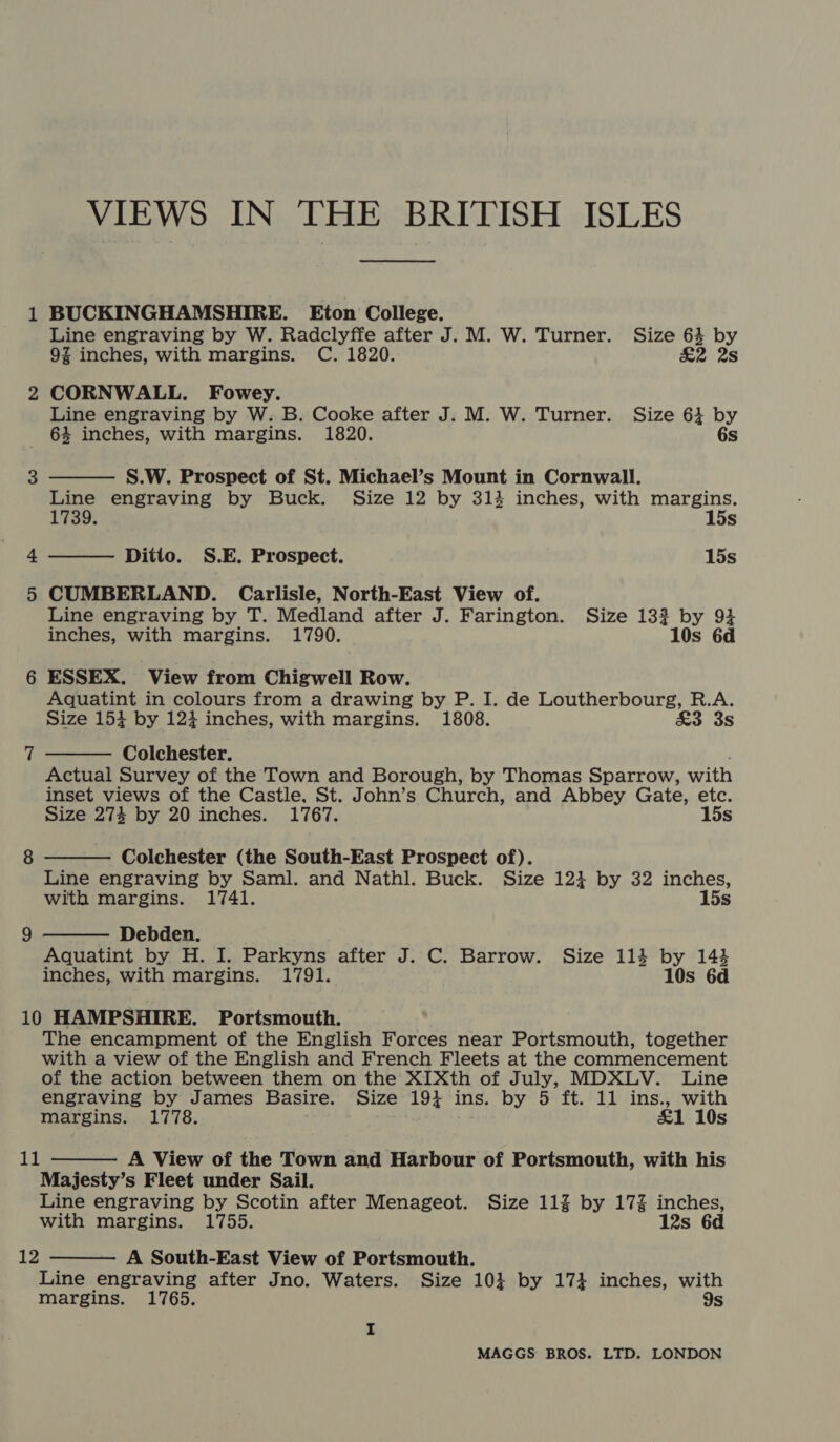 1 BUCKINGHAMSHIRE. Eton College. Line engraving by W. Radclyffe after J. M. W. Turner. Size 63 by 9% inches, with margins. C. 1820. £2 2s 2 CORNWALL. Fowey. Line engraving by W. B. Cooke after J. M. W. Turner. Size 61 by   64 inches, with margins. 1820. 6s 3 S.W. Prospect of St. Michael’s Mount in Cornwall. Line engraving by Buck. Size 12 by 3134 inches, with margins. 1739. 15s 4 Ditio. S.E. Prospect. 15s 5 CUMBERLAND. Carlisle, North-East View of. Line engraving by T. Medland after J. Farington. Size 133? by 93 inches, with margins. 1790. 108 6d 6 ESSEX. View from Chigwell Row. Aquatint in colours from a drawing by P. I. de Loutherbourg, R.A. Size 153 by 123 inches, with margins. 1808. &amp;o 3S    7 Colchester. Actual Survey of the Town and Borough, by Thomas Sparrow, with inset views of the Castle, St. John’s Church, and Abbey Gate, etc. Size 274 by 20 inches. 1767. 15s 8 Colchester (the South-East Prospect of). Line engraving by Saml. and Nathl. Buck. Size 1234 by 32 inches, with margins. 1741. 15s 9 Debden. Aquatint by H. I. Parkyns after J. C. Barrow. Size 114 by 143 inches, with margins. 1791. 10s 6d 10 HAMPSHIRE. Portsmouth. The encampment of the English Forces near Portsmouth, together with a view of the English and French Fleets at the commencement of the action between them on the XIXth of July, MDXLV. Line engraving by James Basire. Size 191 ins. by 5 ft. 11 ins., with margins. 1778. . £1 10s A View of the Town and Harbour of Portsmouth, with his Majesty’s Fleet under Sail. Line engraving by Scotin after Menageot. Size 11% by 17% inches, with margins. 1755. 12s 6d A South-East View of Portsmouth. Line engraving after Jno. Waters. Size 10} by 17} inches, with margins. 1765. 9s 11   12 I