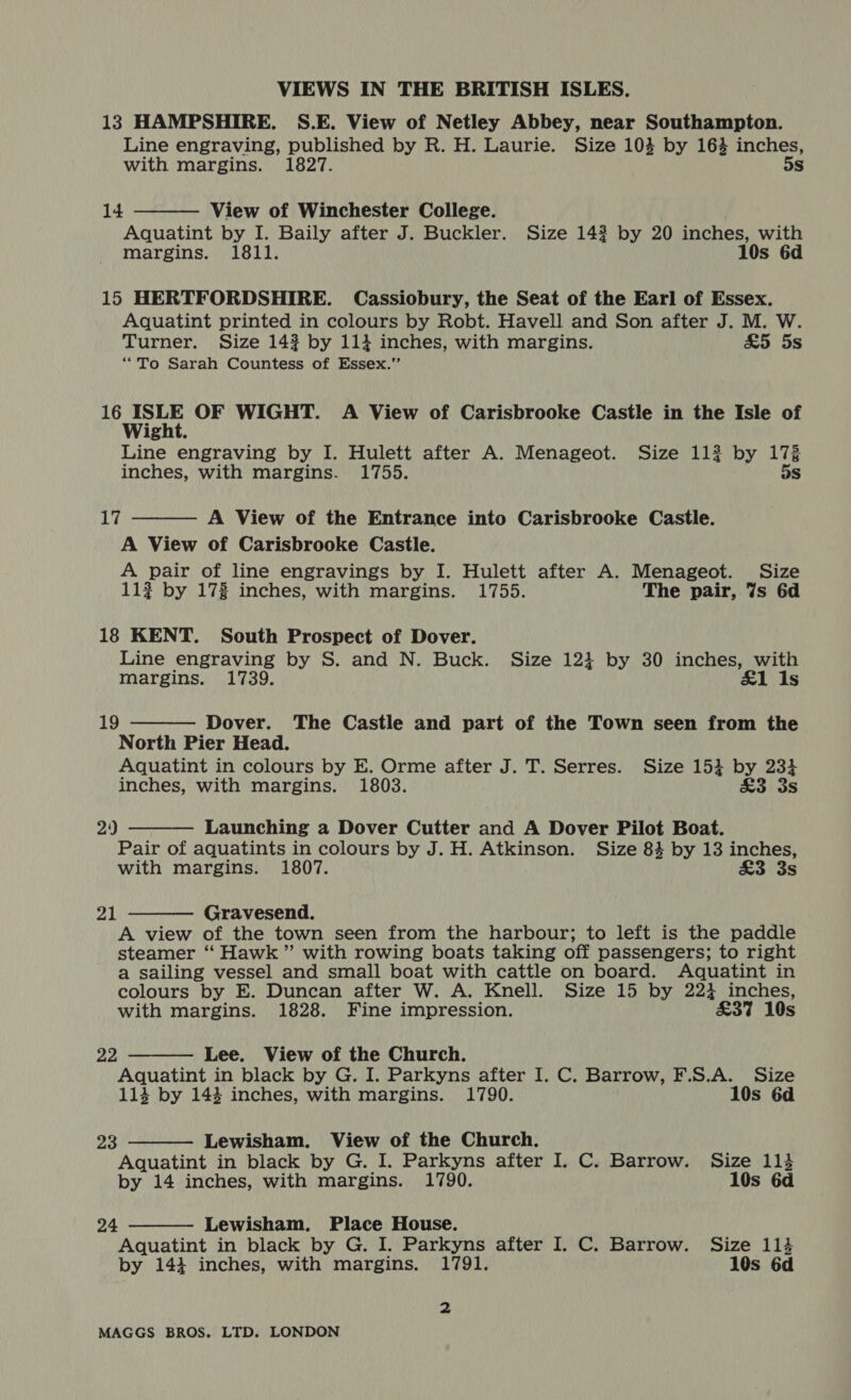 13 HAMPSHIRE. S.E. View of Netley Abbey, near Southampton. Line engraving, published by R. H. Laurie. Size 103 by 16% inches, with margins. 1827. 5s  View of Winchester College. Aquatint by I. Baily after J. Buckler. Size 14? by 20 inches, with margins. 1811. 10s 6d 14 15 HERTFORDSHIRE. Cassiobury, the Seat of the Earl of Essex. Aquatint printed in colours by Robt. Havell and Son after J. M. W. Turner. Size 143 by 111 inches, with margins. &amp;5 5s “To Sarah Countess of Essex.” Acree OF WIGHT. A View of Carisbrooke Castle in the Isle of ight. Line engraving by I. Hulett after A. Menageot. Size 112 by 173 inches, with margins. 1755. 5s  A View of the Entrance into Carisbrooke Castle. A View of Carisbrooke Castle. A pair of line engravings by I. Hulett after A. Menageot. Size 11? by 172 inches, with margins. 1755. The pair, 7s 6d 17 18 KENT. South Prospect of Dover. Line engraving by S. and N. Buck. Size 1234 by 30 inches, with margins. 1739. ‘£1 Is  Dover. The Castle and part of the Town seen from the North Pier Head. Aquatint in colours by E. Orme after J. T. Serres. Size 154 by 234 inches, with margins. 1803. £3. 3s 19  29 Launching a Dover Cutter and A Dover Pilot Boat. Pair of aquatints in colours by J. H. Atkinson. Size 84 by 13 inches, with margins. 1807. £3 3s 21 Gravesend.  A view of the town seen from the harbour; to left is the paddle steamer ‘“ Hawk” with rowing boats taking off passengers; to right a sailing vessel and small boat with cattle on board. Aquatint in colours by E. Duncan after W. A. Knell. Size 15 by 224 inches, with margins. 1828. Fine impression. £37 10s Lee. View of the Church. Aquatint in black by G. I. Parkyns after I. C. Barrow, F.S.A. Size 114 by 143 inches, with margins. 1790. 10s 6d 22    Zo Lewisham. View of the Church. Aquatint in black by G. I. Parkyns after I. C. Barrow. Size 113 by 14 inches, with margins. 1790. 10s 6d 24 Lewisham. Place House. Aquatint in black by G. I. Parkyns after I. C. Barrow. Size 1134 by 144 inches, with margins. 1791. 10s 6d =