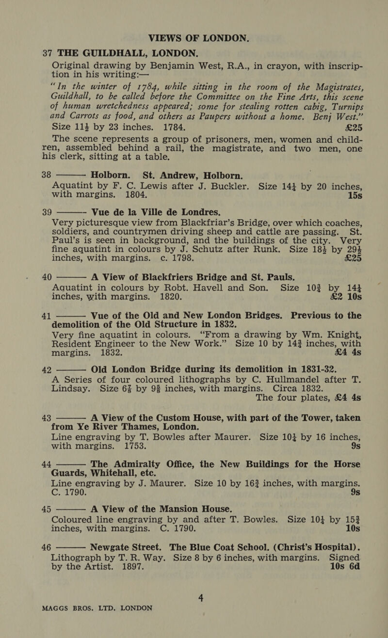 37 THE GUILDHALL, LONDON. Original drawing by Benjamin West, R.A., in crayon, with inscrip- tion in his writing:— “In the winter of 1784, while sitting in the room of the Magistrates, Guildhall, to be called before the Committee on the Fine Arts, this scene of human wretchedness appeared; some for stealing rotten cabig, Turnips and Carrots as food, and others as Paupers without a home. Benj West.” Size 114 by 23 inches. 1784. £25 The scene represents a group of prisoners, men, women and child- ren, assembled behind a rail, the magistrate, and two men, one his clerk, sitting at a table. 38  Holborn. St. Andrew, Holborn. Aquatint by F. C. Lewis after J. Buckler. Size 144 by 20 inches, with margins. 1804. 15s - Vue de la Ville de Londres. Very picturesque view from Blackfriar’s Bridge, over which coaches, soldiers, and countrymen driving sheep and cattle are passing. St. Paul’s is seen in background, and the buildings of the city. Very fine aquatint in colours by J. Schutz after Runk. Size 184 by 294 inches, with margins. c. 1798. £25  39 40  A View of Blackfriers Bridge and St. Pauls. Aquatint in colours by Robt. Havell and Son. Size 10? by 143 inches, with margins. 1820. £2 10s Vue of the Old and New London Bridges. Previous to the demolition of the Old Structure in 1832. Very fine aquatint in colours. “From a drawing by Wm. Knight, Resident Engineer to the New Work.” Size 10 by 142 inches, with margins. 1832. £4 4s 41   Old London Bridge during its demolition in 1831-32. A Series of four coloured lithographs by C. Hullmandel after T. Lindsay. Size 6% by 98 inches, with margins. Circa 1832. The four plates, £4 4s 42 A View of the Custom House, with part of the Tower, taken from Ye River Thames, London. Line engraving by T. Bowles after Maurer. Size 103 by 16 inches, 43  with margins. 1753. 9s 44 The Admiralty Office, the New Buildings for the Horse  Guards, Whitehall, etc. Line engraving by J. Maurer. Size 10 by 162 inches, with ee C. 1790. Ss A View of the Mansion House. Coloured line engraving by and after T. Bowles. Size 104 by 1532 inches, with margins. C. 1790. 10s 45   46 Newgate Street. The Blue Coat School. (Christ’s Hospital). Lithograph by T. R. Way. Size 8 by 6 inches, with margins. Signed by the Artist. 1897. 10s 6d 4
