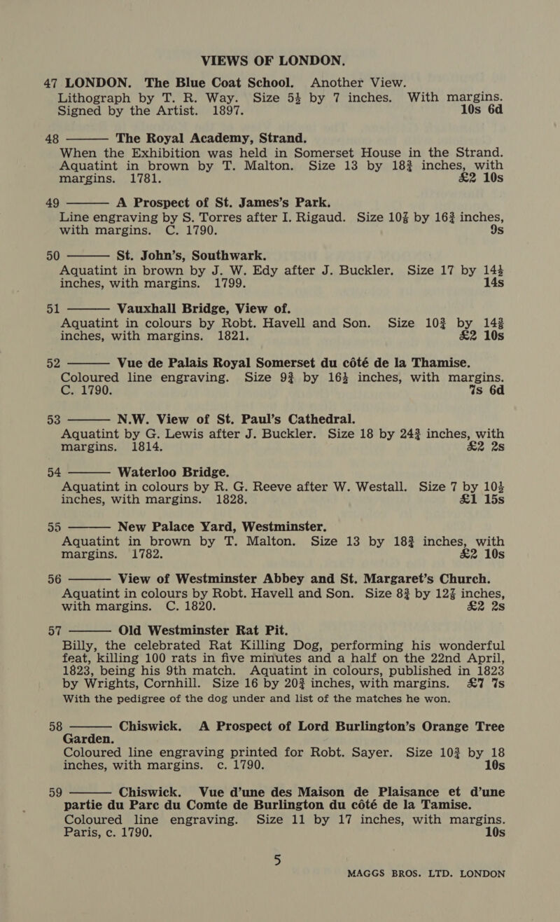 47 LONDON. The Blue Coat School. Another View. Lithograph by T. R. Way. Size 54 by 7 inches. With margins. Signed by the Artist. 1897. 10s 6d 48  The Royal Academy, Strand. When the Exhibition was held in Somerset House in the Strand. Aquatint in brown by T. Malton. Size 13 by 18% inches, with margins. 1781. &amp;2 10s  49 A Prospect of St. James’s Park. Line engraving by S. Torres after I. Rigaud. Size 10% by 162 inches, with margins. C. 1790. 9s 50 St. John’s, Southwark. Aquatint in brown by J. W. Edy after J. Buckler. Size 17 by 143 inches, with margins. 1799. 14s    51 Vauxhall Bridge, View of. Aquatint in colours by Robt. Havell and Son. Size 102% by 143 inches, with margins. 1821. &amp;2 10s ca Vue de Palais Royal Somerset du cété de la Thamise. Coloured line engraving. Size 9% by 164 inches, with margins. C. 1790. Ws 6d 53 N.W. View of St. Paul’s Cathedral.  Aquatint by G. Lewis after J. Buckler. Size 18 by 242 inches, with margins. 1814. £2 2s 54  Waterloo Bridge. Aquatint in colours by R. G. Reeve after W. Westall. Size 7 by 104 inches, with margins. 1828. £1 15s Ya)  New Palace Yard, Westminster. Aquatint in brown by T. Malton. Size 13 by 182 inches, with margins. 1782. &amp;2 10s  56 View of Westminster Abbey and St. Margaret’s Church. Aquatint in colours by Robt. Havell and Son. Size 8? by 12% inches, with margins. C. 1820. &amp;2 2s Old Westminster Rat Pit. Billy, the celebrated Rat Killing Dog, performing his wonderful feat, killing 100 rats in five minutes and a half on the 22nd April, 1823, being his 9th match. Aquatint in colours, published in 1823 by Wrights, Cornhill. Size 16 by 20% inches, with margins. £7 %s With the pedigree of the dog under and list of the matches he won. 57  58  Chiswick. A Prospect of Lord Burlington’s Orange Tree Garden. Coloured line engraving printed for Robt. Sayer. Size 103 by 18 inches, with margins. c. 1790. 10s  59 Chiswick. Vue d’une des Maison de Plaisance et d’une partie du Parc du Comte de Burlington du coété de la Tamise. Coloured line engraving. Size 11 by 17 inches, with margins. Paris, c. 1790. 10s