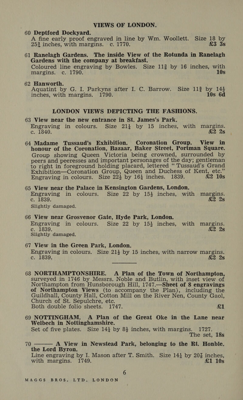 | 60 Deptford Dockyard. A fine early proof engraved in line by Wm. Woollett. Size 18 by 252 inches, with margins. c. 1770. too oS 61 Ranelagh Gardens. The inside View of the Rotunda in Ranelagh Gardens with the company at breakfast. Coloured line engraving by Bowles. Size 113 by 16 inches, with margins. c. 1790. 10s 62 Hanworth. Aquatint by G. I. Parkyns after I. C. Barrow. Size 113 by 143 inches, with margins. 1790. 10s 6d LONDON VIEWS DEPICTING THE FASHIONS. 63 View near the new entrance in St. James’s Park. Engraving in colours. Size 214 by 15 inches, with margins. ce. 1840. &amp;2 2s 64 Madame Tussaud’s Exhibition. Coronation Group. View in honour of the Coronation, Bazaar, Baker Street, Portman Square. Group showing Queen Victoria being crowned, surrounded by peers and peeresses and important personages of the day; gentleman to right in foreground holding placard, lettered “ Tussaud’s Grand Exhibition—Coronation Group, Queen and Duchess of Kent, etc.” Engraving in colours. Size 224 by 164 inches. 1839. &amp;2 10s 65 View near the Palace in Kensington Gardens, London. Engraving in colours. Size 22 by 154 inches, with margins. Coons 2 28 Slightly damaged. 66 View near Grosvenor Gate, Hyde Park, London. Engraving in colours. Size 22 by 153 inches, with margins. c. 1839. &amp;2 2s Slightly damaged. 67 View in the Green Park, London. Engraving in colours. Size 214 by 15 inches, with narrow margins. c. 1839. £2 28 68 NORTHAMPTONSHIRE. A Plan of the Town of Northampton, surveyed in 1746 by Messrs. Noble and Butlin, with inset view of Northampton from Hunsborough Hill, 1747.—Sheet of 8 engravings of Northampton Views (to accompany the Plan), including the Guildhall, County Hall, Cotton Mill on the River Nen, County Gaol, Church of St. Sepulchre, etc. Both double folio sheets. 1747. £1 69 NOTTINGHAM. A Plan of the Great Oke in the Lane near Welbech in Nottinghamshire. Set of five plates. Size 143 by 84 inches, with margins. 1727. The set, 18s A View in Newstead Park, belonging to the Rt. Honble. the Lord Byron. Line engraving by I. Mason after T. Smith. Size 143 by 20% inches, with margins. 1749. £1 10s 70 