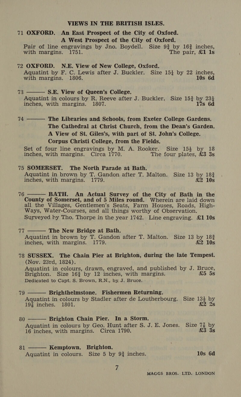 71 OXFORD. An East Prospect of the City of Oxford. A West Prospect of the City of Oxford. Pair of line engravings by Jno. Boydell. Size 9% by 16% inches, with margins. 1751. The pair, £1 ls 72 OXFORD. N.E. View of New College, Oxford. Aquatint by F. C. Lewis after J. Buckler. Size 153 by 22 inches, with margins. 1806. 10s 6d  Fis. S.E. View of Queen’s College. Aquatint in colours by R. Reeve after J. Buckler. Size 15}? by 234 inches, with margins. 1807. 17s 6d 74  The Libraries and Schools, from Exeter College Gardens. The Cathedral at Christ Church, from the Dean’s Garden. A View of St. Giles’s, with part of St. John’s College. Corpus Christi College, from the Fields. Set of four line engravings by M. A. Rooker. Size 154 by 18 inches, with margins. Circa 1770. The four plates, £3 3s 75 SOMERSET. The North Parade at Bath. Aquatint in brown by T. Gandon after T. Malton. Size 13 by 183 inches, with margins. 1779. £2 10s 76  BATH. An Actual Survey of the City of Bath in the County of Somerset, and of 5 Miles round. Wherein are laid down all the Villages, Gentlemen’s Seats, Farm Houses, Roads, High- Ways, Water-Courses, and all things worthy of Observation. Surveyed by Tho. Thorpe in the year 1742. Line engraving. £1 10s 77  The New Bridge at Bath. Aquatint in brown by T. Gandon after T. Malton. Size 13 by 182 inches, with margins. 1779. £2 10s 78 SUSSEX. The Chain Pier at Brighton, during the late Tempest. (Nov. 23rd, 1824). Aquatint in colours, drawn, engraved, and published by J. Bruce, Brighton. Size 16% by 12 inches, with margins. &amp;5 5s Dedicated to Capt. S. Brown, R.N., by J. Bruce. 79  Brighthelmstone. Fishermen Returning. Aquatint in colours by Stadler after de Loutherbourg. Size 133 by 19% inches. 1801. £2 2S 80  Brighton Chain Pier. In a Storm. Aquatint in colours by Geo. Hunt after S. J. E. Jones. Size 7% by  16 inches, with margins. Circa 1790. £3 3s 81 Kemptown. Brighton. Aquatint in colours. Size 5 by 9# inches. 10s 6d 7