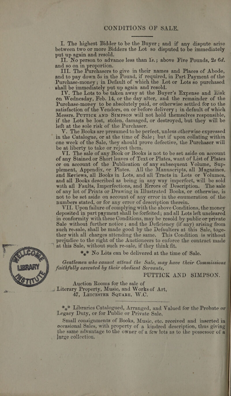  CONDITIONS OF SALE. between two or more Bidders the Lot so disputed to be immediately put up again and resold. IT. No person to advance less than 1s.; above Five Pounds, 2s 6d. and so on in proportion. a III. The Purchasers to give in their names and Places of Abode, and to pay down 5s in the Pound, if required, in Part Payment of the Purchase-money ; in Default of which the Lot or Lots so purchased shall be immediately put up again and resold. IV. The Lots to be taken away at the Buyer’s Expense and isk — on Wednesday, Feb. 14, or the day after, and the remainder of the © Purchase-money to be absolutely paid, or otherwise settled for to the : satisfaction of the Vendors, on or before delivery ; in default of which — Messrs. Puttick anp Simpson will not hold themselves responsible, — if the Lots be lost, stolen, damaged, or destroyed, but they will be © left at the sole risk of the Purchaser. V. The Books are presumed to be perfect, unless otherwise expressed in the Catalogue, or at the time of Sale; but if upon collating within one week of the Sale, they should prove defective, the Purchaser will be at liberty to take or reject them. VI. The sale of any Book or Books is not to be set aside on account of any Stained or Short leaves of Text or Plates, want of List of Plates or on account of the Publication of any subsequent Volume, Sup- plement, Appendix, or Plates. All the Manuscripts, all Magazines, and Reviews, all Books in Lots, and all Tracts in Lots or Volumes, | and all Books described as being in any way imperfect, will be sold | with all Faults, Imperfections, and Errors of Description. The sale of any lot of Prints or Drawing in Illustrated Books, or otherwise, is not to be set aside on account of any error in the enumeration of th numbers stated, or for any error of description therein. VII. Upon failure of complying with the above Conditions, the money deposited in part payment shall be forfeited; and all Lots left uncleared in conformity with these Conditions, may be resold by public or private Sale without further notice ; and the Deficiency (if any) arising from such re-sale, shall be made good by the Defaulters at this Sale, toge- ther with all charges attending the same. This Condition is without _ prejudice to the right of the Auctioneers to enforce the contract made ‘ at this Sale, without such re-sale, if they think fit, *,* No Lots can be delivered at the time of Sale.      Gentlemen who cannot attend the Sale, may have their Commissions faithfully executed by their obedient Servants, PUTTICK AND SIMPSON. Auction Rooms for the sale of » Literary Property, Music, and Works of Art, 47, LEIcEsTER Square, W.C.  *,* Libraries Catalogued, Arranged, and Valued for the Probate or Legacy Duty, or for Public or Private Sale. Small consignments of Books, Music, ete. received and inserted in J} occasional Sales, with property of a kindred description, thus giving 7] the same advantage to the owner of a few lots as to the possessor of a¥] large collection, |