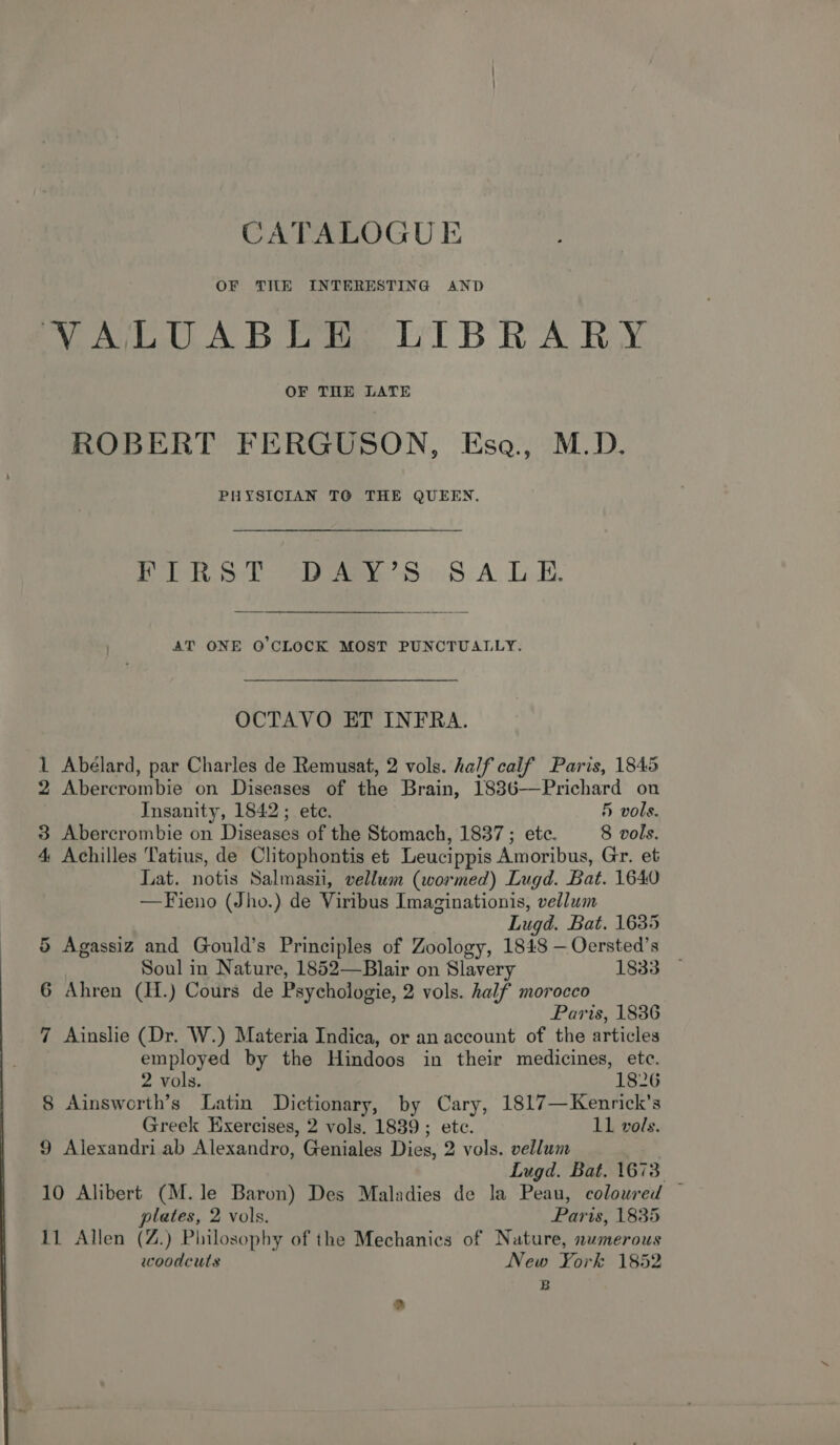 OF TIE INTERESTING AND VALUABLE LIBRARY OF THE LATE ROBERT FERGUSON, Esa., M.D. PHYSICIAN TO THE QUEEN. PER Syl “DA Ss SA LE, AT ONE Q’CLOCK MOST PUNCTUALLY. OCTAVO ET INFRA. 1 Abélard, par Charles de Remusat, 2 vols. half calif Paris, 1845 2 Abercrombie on Diseases of the Brain, 1836-——Prichard on Insanity, 1842; ete. 5 vols. 3 Abercrombie on Diseases of the Stomach, 1837 ; etc. 8 vols. 4 Achilles Tatius, de Clitophontis et Leucippis Amoribus, Gr. et Lat. notis Salmasii, vellum (wormed) Lugd. Bat. 1640 —Fieno (Jho.) de Viribus Imaginationis, vellum Lugd. Bat. 1635 5 Agassiz and Gould’s Principles of Zoology, 1848 —Oersted’s Soul in Nature, 1852—Blair on Slavery 1833 6 Ahren (H.) Cours de Psychologie, 2 vols. half morocco Paris, 1836 7 Ainslie (Dr. W.) Materia Indica, or an account of the articles employed by the Hindoos in their medicines, etc. 2 vols. 1826 8 Ainsworth’s Latin Dictionary, by Cary, 1817—Kenrick’s Greek Exercises, 2 vols. 1839 ; ete. L1 vols. 9 Alexandri ab Alexandro, Geniales Dies, 2 vols. vellum Lugd. Bat. 1673 10 Alibert (M.le Baron) Des Maladies de la Peau, coloured — plates, 2 vols. Paris, 1835 11 Allen (Z.) Philosophy of the Mechanics of Nature, numerous woodculs New York 1852 B