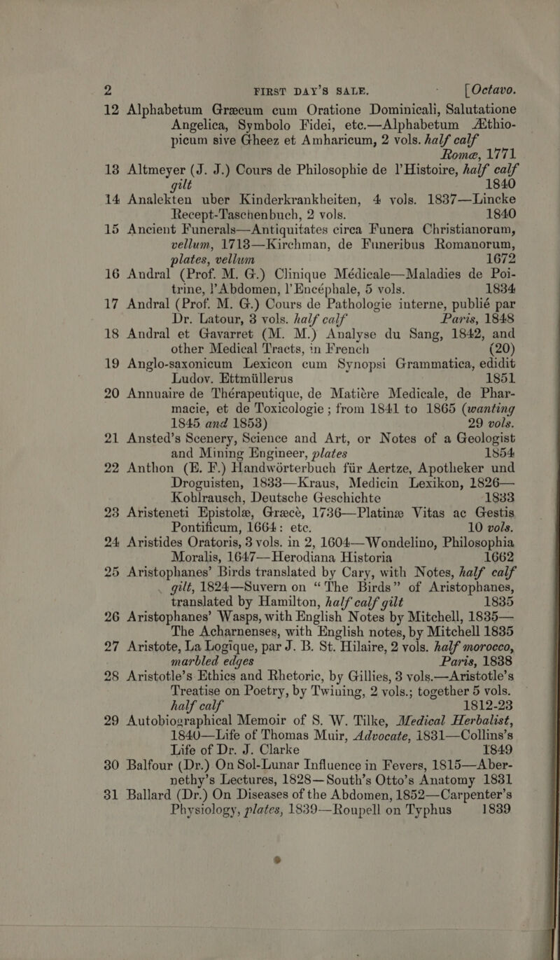 12 Alphabetum Grecum cum Oratione Douthiontt Salutatione Angelica, Symbolo Fidei, etc.—Alphabetum Asthio- picum sive Gheez et Amharicum, 2 vols. half calf Rome, 1771 13 Altmeyer (J. J.) Cours de Philosophie de |’Histoire, half calf gut 1840 14 Analekten uber Kinderkrankheiten, 4 vols. igaeanees Recept-Taschenbuch, 2 vols. 1840 15 Ancient Funerals—Antiquitates circa Funera Christianoram, vellum, 1718—Kirchman, de Funeribus Romanorum, plates, vellum 1672 16 Andral (Prof. M. G.) Clinique Médicale—Maladies de Poi- trine, ! Abdomen, |’ Encéphale, 5 vols. 1834 17 Andral (Prof. M. G.) Cours de Pathologie interne, publié par Dr. Latour, 3 vols. half calf Paris, 1848 18 Andral et Gavarret (M. M.) Analyse du Sang, 1842, and other Medical Tracts, in French (20) 19 Anglo-saxonicum Lexicon cum Synopsi Grammatica, edidit Ludov. Ettmiillerus 1851 20 Annuaire de Thérapeutique, de Matitre Medicale, de Phar- macie, et de Toxicologie ; from 1841 to 1865 (wanting 1845 and 1853) 29 vols. 21 Ansted’s Scenery, Science and Art, or Notes of a Geologist and Mining Engineer, plates 1854 22 Anthon (E. F.) Handworterbuch fiir Aertze, Apotheker und Droguisten, 1833—Kraus, Medicin Lexikon, 1826— Kohlrausch, Deutsche Geschichte 1833 23 Aristeneti Epistole, Greece, 1736—Platine Vitas ac Gestis Pontificum, 1664: ete. 10 vols. 24 Aristides Oratoris, 3 vols. in 2, 1604—-Wondelino, Philosophia Moralis, 1647—Herodiana Historia 1662 25 Aristophanes’ Birds translated by Cary, with Notes, half calf gilt, 1824—Suvern on “The Birds” of Aristophanes, translated by Hamilton, half calf gilt 1835 26 Aristophanes’ Wasps, with English Notes by Mitchell, 1885— The Acharnenses, with English notes, by Mitchell 1835 27 Aristote, La Logique, par J. B. St, “Hilaire, 2 vols. half morocco, marbled edges Paris, 1838 28 Aristotle’s Ethics and Rhetoric, by Gillies, 3 vols.—Aristotle’s Treatise on Poetry, by Twining, 2 vols.; together 5 vols. half calf 1812-23 29 Autobiographical Memoir of S. W. Tilke, Medical Herbalist, 1840—Life of Thomas Muir, Advocate, i831—Collins’s Life of Dr. J. Clarke 1849 30 Balfour (Dr.) On Sol-Lunar Influence in Fevers, 1815—Aber- nethy’s Lectures, 1828—South’s Otto’s Anatomy 1831 31 Ballard (Dr.) On Diseases of the Abdomen, 1852—Carpenter’s Physiology, plates, 1839—Roupell on Typhus 1839 