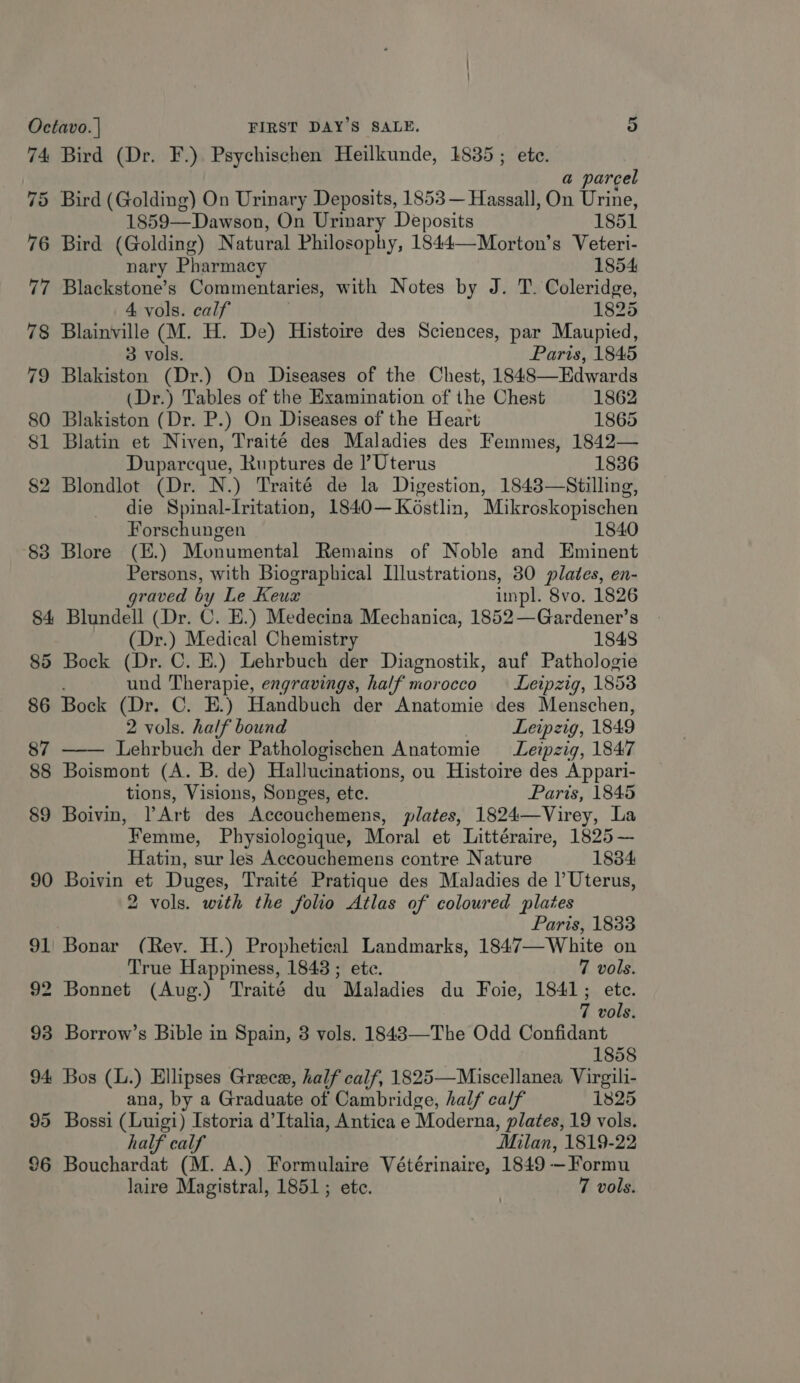 74 Bird (Dr. F.) Psychischen Heilkunde, 1835 ; ete. a parcel 75 Bird (Golding) On Urinary Deposits, 1853 — Hassall, On Urine, 1859—Dawson, On Urinary Deposits 1851 76 Bird (Golding) N atural Philosophy, 1844—Morton’s Veteri- nary Pharmacy 1854: 77 Blackstone’s Commentaries, with Notes by J. T. Coleridge, 4. vols. calf 1825 78 Blainville (M. H. De) Histoire des Sciences, par Maupied, 3 vols. Paris, 1845 79 Blakiston (Dr.) On Diseases of the Chest, 1848—Edwards (Dr.) Tables of the Examination of the Chest 1862 80 Blakiston (Dr. P.) On Diseases of the Heart 1865 81 Blatin et Niven, Traité des Maladies des Femmes, 1842— Duparcque, Ruptures de Uterus 1836 82 Blondlot (Dr. N.) Traité de la Digestion, 1843—Stilling, die Spinal-Iritation, 1840—Ko6stlin, Mikroskopischen Forschungen 1840 83 Blore (E.) Monumental Remains of Noble and Eminent Persons, with Biographical Illustrations, 30 plates, en- graved by Le Keux inpl. 8vo. 1826 84 Blundell (Dr. C. E.) Medecina Mechanica, 1852—Gardener’s (Dr.) Medical Chemistry 1848 85 Bock (Dr. C. E.) Lehrbuch der Diagnostik, auf Pathologie und Therapie, engravings, half morocco — Leipzig, 1853 86 Bock (Dr. C. E.) Handbuch der Anatomie des Menschen, 2 vols. half bound Leipzig, 1849 87 Lehrbuch der Pathologischen Anatomie Leipzig, 1847 88 Boismont (A. B. de) Hallucinations, ou Histoire des Appari- tions, Visions, Songes, ete. Paris, 1845 89 Boivin, PArt des Accouchemens, plates, 1824—Virey, La Femme, Physiologique, Moral et Littéraire, 1825 — Hatin, sur les Accouchemens contre Nature 1834 90 Boivin et Duges, Traité Pratique des Maladies de |’ Uterus, Paris, 1833 91 Bonar (Rev. H.) Prophetical Landmarks, 1847—White on True Happiness, 1843 ; ete. 7 vols. 92 Bonnet (Aug.) Traité du Maladies du Foie, 1841; ete. 7 vols. 93 Borrow’s Bible in Spain, 3 vols. 1848—-The Odd Confidant 1858 94 Bos (L.) Ellipses Grece, half calf, 1825—Miscellanea Virgili- ana, by a Graduate of Cambridge, half calf 1825 95 Bossi (Luigi) Istoria d’Italia, Antica e Moderna, plates, 19 vols. half calf Milan, 1819-22 96 Bouchardat (M. A.) Formulaire Vétérinaire, 1849 —Formu laire Magistral, 1851; etc. ! 7 vols. 