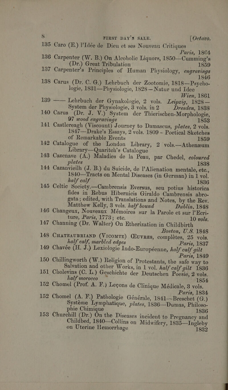 Caro (E.) l’Idée de Dieu et ses Nouveau Critiques . Paris, 1864 Carpenter (W. B.) On Alcoholic Liquors, 1850—Cumming’s (Dr.) Great Tribulation 1859 Carpenter’s Principles of Human Physiology, engravings 1846 Carus (Dr. C. G.) Lehrbuch dev Zootomie, 1818— Psycho- logie, 1881—Physiologie, 1828 —Natur und Idee Wien, 1861 ——— Lehrbuch der Gynakologie, 2 vols. Leipzig, 1828 — System der Physiologie, 3 vols. in 2 Dresden, 1838 Carus (Dr. J. V.) System der Thierischen-Morphologie, 97 wood engravings 1858 Castlereagh (Viscount) Journey to Damascus, plates, 2 vols. 1847—Drake’s Essays, 2 vols. 1809 ~ Poetical Sketches of Remarkable Events 1859 Catalogue of the London Library, 2 vols—Atheneum Library—Quaritch’s Catalogue Cazenave (A.) Maladies de la Peau, par Chedel, coloured plates 1838 Cazanvieilh (J. B.) du Suicide, de l’ Alienation mentale, etc., 1840—Tracts on Mental Diseases (in German) in 1 vol. half calf 1836 Celtic Society.—Cambrensis Eversus, seu potius historica fides in Rebus Hibernicis Giraldo Cambrensis abro- gata ; edited, with Translations and Notes, by the Rev. Matthew Kelly, 3 vols. half bound Dublin, 1848 ture, Paris, 1773; ete. 10 vols. Channing (Dr. Walter) On Etherization in Childbirth Boston, U.S. 1848 CHATEAUBRIAND (VIcoMTrR) (ivvres, completes, 25 vols. half calf, marbled edges Paris, 1837 Chavée (H. J.) Lexiologie Indo-Européenne, half calf gilt Paris, 1849 Chillingworth (W.) Religion of Protestants, the safe way to Salvation and other Works, in 1 vol. half calf gilt 1886 Cholevins (C. L.) Geschichte der Deutschen Poesie, 2 vols. half morocco 1854 Chomel (Prof. A. F.) Lecons de Clinique Médicale, 8 vols. Paris, 1834 Systéme Lymphatique, plates, 1886— Dumas, Philoso- phie Chimique 1836 Churchill (Dr.) On the Diseases incident to Pregnancy and Childbed, 1840—Collins on Midwifery, 1835—Ingleby on Uterine Hemorrhage 1832 