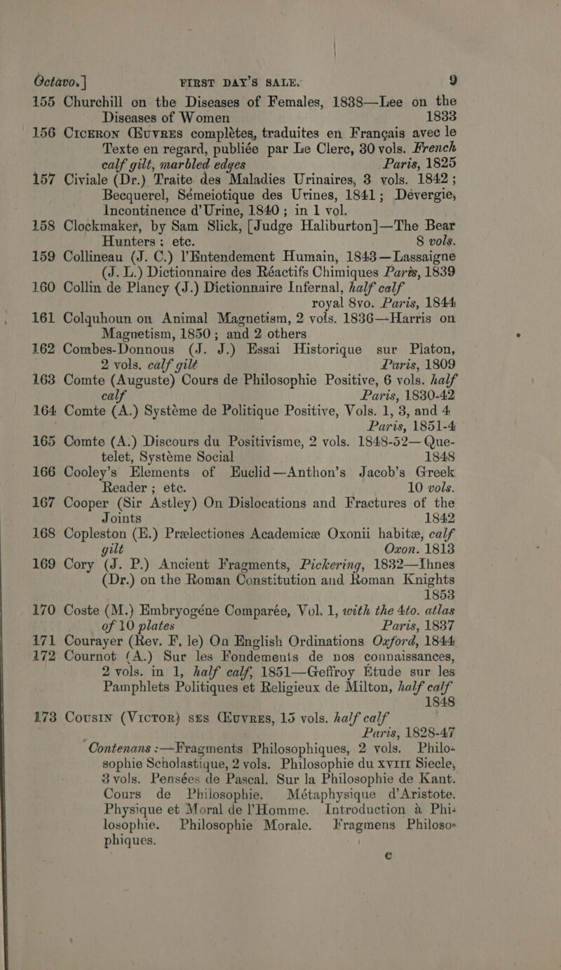  155 156 157 158 159 160 161 162 164 165 166 167 168 169 170 171 172 173 Churchill on the Diseases of Females, 1888—Lee on the Diseases of Women 1833 Ciceron (Euvres completes, traduites en Frangais avec le Texte en regard, publiée par Le Clerc, 30 vols. French calf gilt, marbled edges Paris, 1825 Civiale (Dr.) Traite des Maladies Urinaires, 3 vols. 1842 ; Becquerel, Sémeiotique des Uvines, 1841; Dévergie, Incontinence d’ Urine, 1840 ; in 1 vol. Clockmaker, by Sam Slick, [Judge Haliburton]—The Bear Hunters; ete. 8 vols. Collineau (J. C.) PEntendement Humain, 1843 —Lassaigne (J. L.) Dictionnaire des Réactifs Chimiques Paris, 1839 Collin de Plancy (J.) Dictionnaire Infernal, half calf royal 8vo. Paris, 1844 Colquhoun on Animal Magnetism, 2 vols. 1836—Harris on Magnetism, 1850; and 2 others Combes-Donnous (J. J.) Essai Historique sur Platon, 2 vols. calf gilt Paris, 1809 calf Paris, 1830-42 Comte (A.) Systeme de Politique Positive, Vols. 1, 3, and 4 Comte (A.) Discours du Positivisme, 2 vols. 1848-52— Que- telet, Systeme Social 1848 Cooley’s Elements of Euclid—Anthon’s Jacob’s Greek Reader ; ete. 10 vols. Cooper (Sir Astley) On Dislocations and Fractures of the Joints 1842 Copleston (E.) Preelectiones Academice Oxonii habitz, calf gilt Oxon. 1813 Cory (J. P.) Ancient Fragments, Pickering, 1832—Iihnes (Dr.) on the Roman Constitution and Roman Knights 1853 Coste (M.) Embryogéne Comparée, Vol. 1, with the 4to. atlas of 10 plates Paris, 1837 Courayer (Rev. F, le) On English Ordinations Ozford, 1844 Cournot (A.) Sur les Fondemenis de nos connaissances, 2 vols. in 1, half calf, 1851—Geffroy Etude sur les Pamphlets Politiques et Religieux de Milton, half calf 1848 Cousin (Victor) szs (uvres, 15 vols. half calf : Paris, 1828-47 Contenans :—Fragments Philosophiques, 2 vols. Philo- sophie Scholastique, 2 vols. Philosophie du xvrrt Siecle, 3 vols. Pensées de Pascal. Sur la Philosophie de Kant. Cours de Philosophie. Métaphysique d’Aristote. Physique et Moral de (Homme. Introduction a Phi- losophie. Philosophie Morale. Hragmens Philoso= phiques. | €