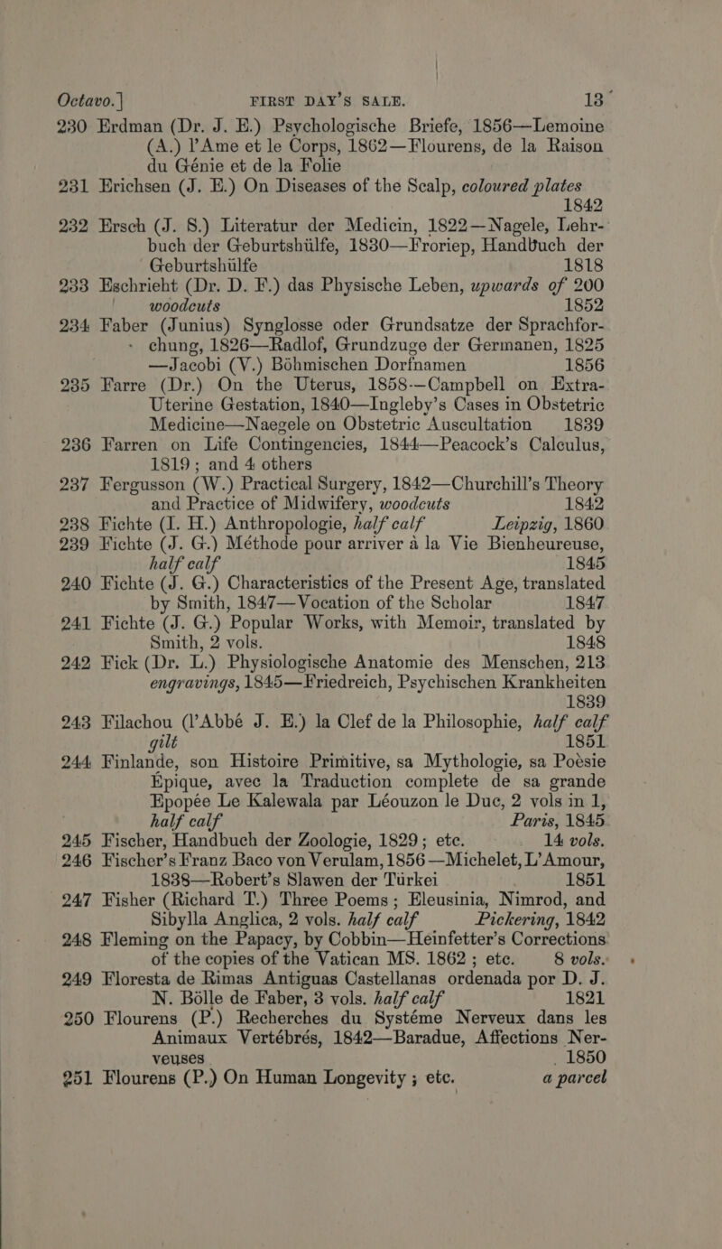 230 Erdman (Dr. J. E.) Psychologische Briefe, 1856—Lemoine (A.) PAme et le Corps, 1862—Flourens, de la Raison du Génie et de la Folie 231 Erichsen (J. E.) On Diseases of the Scalp, coloured plates 1842 232 Ersch (J. 8.) Literatur der Medicin, 1822—WNagele, Lehr-: buch der Geburtshilfe, 1830— —Froriep, Handvuch der Geburtshulfe 1818 233 Eschrieht (Dr. D. F.) das Physische Leben, upwards of 200 woodcuts 1852 234 Faber (Junius) Synglosse oder Grundsatze der Sprachfor- - chung, 1826—Radlof, Grundzuge der Germanen, 1825 —Jacobi (V.) Bohmischen Dorfnamen 1856 235 Farre (Dr.) On the Uterus, 1858--Campbell on Extra- Uterine Gestation, 1840—Ingleby’s Cases in Obstetric Medicine—N aegele on Obstetric Auscultation 1839 236 Farren on Life Contingencies, 1844——Peacock’s Calculus, 1819; and 4 others 237 Fergusson (W. ) Practical Surgery, 1842—Churchill’s Theory and Practice of Midwifery, woodcuts 1842 238 Fichte (I. H.) Anthropologie, half calf Leipzig, 1860 239 Fichte (J. G.) Méthode pour arriver a la Vie Bienheureuse, half calf 1845 240 Fichte (J. G.) Characteristics of the Present Age, translated by Smith, 1847—Vocation of the Scholar 1847 241 Fichte (J. G.) Popular Works, with Memoir, translated by Smith, 2 vols. 1848 242 Fick (Dr. L.) Physiologische Anatomie des Menschen, 213 engravings, 1845—Friedreich, Psychischen Krankheiten 1839 243 Filachou (l’Abbé J. E.) la Clef de la Philosophie, half calf gilt 1851 244 Finlande, son Histoire Primitive, sa Mythologie, sa Poésie Epique, avec la Traduction complete de sa grande Epopée Le Kalewala par Léouzon le Duc, 2 vols in 1, half calf Paris, 1845 245 Fischer, Handbuch der Zoologie, 1829; ete. 14 vols. 246 Fischer’s Franz Baco von Verulam, 1856 —Michelet, L’ Amour, 1838—Robert’s Slawen der Turkei 1851 247 Fisher (Richard T.) Three Poems; Eleusinia, Nimrod, and Sibylla Anglica, 2 vols. half calf Pickering, 1842 248 Fleming on the Papacy, by Cobbin—Heinfetter’s Corrections. of the copies of the Vatican MS. 1862 ; etc. 8 vols. 249 Floresta de Rimas Antiguas Castellanas ordenada por D. J. N. Bolle de Faber, 3 vols. half calf 1821 250 Flourens (P.) Recherches du Systéme Nerveux dans les Animaux Vertébrés, 1842—Baradue, Affections Ner- veuses 1850 251 Flourens (P.) On Human Longevity ; etc. a parcel