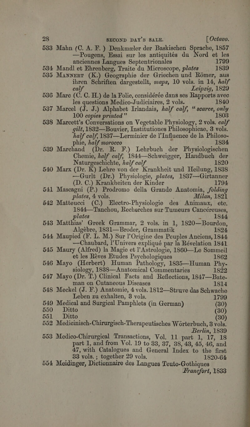 533 Mahn (C. A. F. ) Denkmeler der Baskischen Sprache, 1857 —Pougens, Essai sur les antiquités du Nord et les anciennes Langues Septentrionales 1799 5384 Mandl et Ehrenberg, Traite du Microscope, plates 1839 535 Mannert (K.) Geographie der Griechen und Romer, aus ihren Schriften dargestellt, maps, 10 vols. in 14, half calf Leipzig, 1829 536 Mare (C. C. H.) de la Folie, considérée dans ses Rapports avec les questions Medico-Judiciaires, 2 vols. 1840 537 Marcel (J. J.) Alphabet Irlandais, half calf, “scarce, only 100 copies printed” 1803 538 Marcett’s Conversations on Vegetable Physiology, 2 vols. calf gilt, 1882—Bouvier, Institutiones Philosophicae, 3 vols. half calf, 1837—Lerminier de Influence de la Philoso- phie, half morocco : 1834 539 Marchand (Dr. R. F.) Lehrbuch der Physiologischen Chemie, half calf, 1844—Schweigger, Handbuch der Naturgeschichte, half calf _ 1820 540 Marx (Dr. K) Lehre von der Krankheit und Heilung, 1838 —Gurlt (Dr.) Physiologie, plates, 18837—Guirtanner (D. C.) Krankheiten der Kinder 1794 541 Mascagni (P.) Prodromo della Grande Anatomia, folding plates, 4 vols. Milan, 1821 542 Matteucci (C.) LElectro-Physiologie des Animaux, ete, 1844—Tanchou, Recherches sur Tumeurs Cancéreuses, plates id 1844 543 Matthias’ Greek Grammar, 2 vols. in 1, 1820—Bourdon, Algébre, 1831—Broder, Grammatik 1824 544, Maupied (F. L. M.) Sur l Origine des Peuples Anciens, 1844 —Chaubard, |’ Univers expliqué par la Révelation 1841 545 Maury (Alfred) la Magie et l’Astrologie, 1860—Le Sommeil et les Réves Etudes Psychologiques 1862 546 Mayo (Herbert) Human Pathology, 18835—Human Phy- siology, 18838—Anatomical Commentaries 1822 547 Mayo (Dr. T.) Clinical Facts and Reflections, 1847—Bate- man on Cutaneous Diseases 1814 548 Meckel (J. F.) Anatomie, 4 vols. 1812—Struve das Schwache Leben zu exhalten, 3 vols. 1799 549 Medical and Surgical Pamphlets (in German) (30) 550 Ditto (30) 551 Ditto 30) 552 Medicinisch-Chirurgisch-Therapeutisches Worterbuch, 3 nae ; Berlin, 1839 553 Medico-Chirurgical Transactions, Vol. 11 part 1, 17, 18 part 1, and from Vol. 19 to 83, 37, 38, 48, 45, 46, and 47, with Catalogues and General Index to the first 38 vols. ; together 29 vols. 1820-64 554 Meidinger, Dictionnaire des Langues Teuto-Gothiques Francfort, 1833 