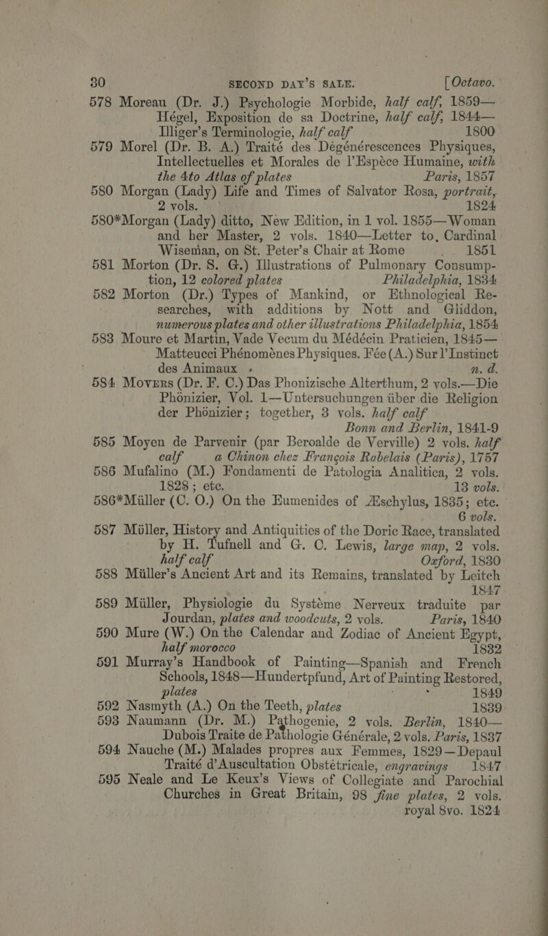 578 Moreau (Dr. J.) Psychologie Morbide, half calf, 1859— Hégel, Exposition de sa Doctrine, half calf, 1844— Lliger’s Terminologie, half calf 1800 579 Morel (Dr. B. A.) Traité des Dégénérescences Physiques, Intellectuelles et Morales de l’Espéce Humaine, with the 4to Atlas of plates Paris, 1857 580 Morgan (Lady) Life and Times of Salvator Rosa, portrait, 2.vols. (4) 1824 580* Morgan (Lady) ditto, New Edition, in 1 vol. 1855—Woman and her Master, 2 vols. 1840—Letter to, Cardinal Wiseman, on St. Peter’s Chair at Rome Seas et: 581 Morton (Dr. 8. G.) Illustrations of Pulmonary Consump- tion, 12 colored plates | Philadelphia, 1834 582 Morton (Dr.) Types of Mankind, or Ethnological Re- searches, with additions by Nott and Gliddon, numerous plates and other illustrations Philadelphia, 1854: 583 Moure et Martin, Vade Vecum du Médécin Praticien, 1845 — Matteucci Phénoménes Physiques. Fée(A.) Sur l’ Instinct : des Animaux - n. d. 584 Movurs (Dr. F. C.) Das Phonizische Alterthum, 2 vols.—Die Phonizier, Vol. 1—Untersuchungen iiber die Religion der Phonizier; together, 3 vols. half calf Bonn and Berlin, 1841-9 585 Moyen de Parvenir (par Beroalde de Verville) 2 vols. half calf a Chinon chez Francois Rabelais (Paris), 1757 586 Mufalino (M.) Fondamenti de Patologia Analitica, 2 vols. 1828 ; etc. 13 vols. 586* Miller (C. O.) On the Humenides of Aischylus, 1835; ete. 6 vols. 587 Miller, History and Antiquities of the Doric Race, translated by H. Tufnell and G. C. Lewis, large map, 2 vols. half calf Oxford, 1830 588 Miiller’s Ancient Art and its Remains, translated by Leitch 1847 589 Miller, Physiologie du Systéme. Nerveux traduite par Jourdan, plates and woodcuts, 2 vols. Paris, 1840 590 Mure (W.) On the Calendar and Zodiac of Ancient Egypt, half morocco 1832 591 Murray’s Handbook of Painting—Spanish and French Schools, 1848—Hundertpfund, Art of Painting Restored, lates 1849 592 Nasmyth (A.) On the Teeth, plates 1889 593 Naumann (Dr. M.) Cae 2 vols. Berlin, 1840— Dubois Traite de Pathologie Générale, 2 vols. Paris, 1837 594 Nauche (M.) Malades propres aux Femmes, 1829~—Depaul Traité d’Auscultation Obstétricale, engravings 1847 595 Neale and Le Keux’s Views of Collegiate and Parochial Churches in Great Britain, 98 jfine plates, 2 vols. royal 8vo. 1824 