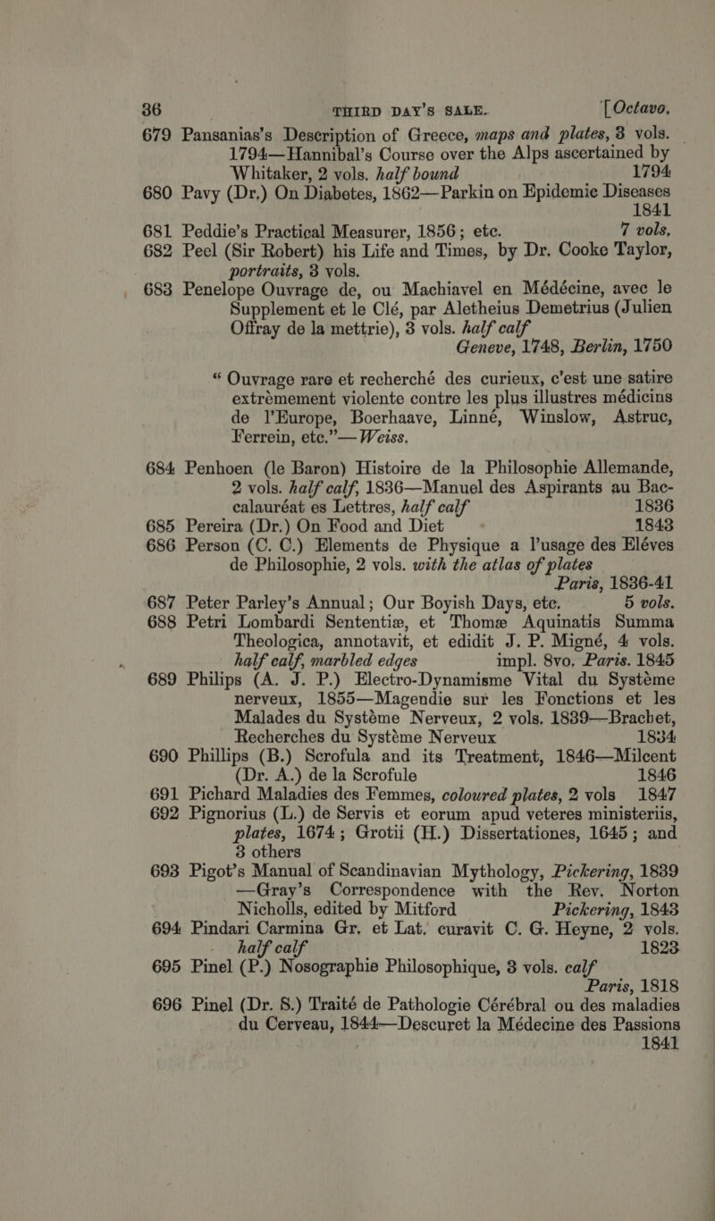 679 Pansanias’s Description of Greece, maps and plates, 8 vols. _ 1794—Hannibal’s Course over the Alps ascertained by Whitaker, 2 vols. half bound eft a ae 680 Pavy (Dr,) On Diabetes, 1862—Parkin on Epidemie eae . 184 681 Peddie’s Practical Measurer, 1856; ete. 7 vols, 682 Peel (Sir Robert) his Life and Times, by Dr. Cooke Taylor, portraits, 3 vols. 683 Penelope Ouvrage de, ou’ Machiavel en Médécine, avec le Supplement et le Clé, par Aletheius Demetrius (Julien Offray de la mettrie), 3 vols. half calf Geneve, 1748, Berlin, 1750 “ Ouvrage rare et recherché des curieux, c’est une satire extrémement violente contre les plus illustres médicins de l'Europe, Boerhaave, Linné, Winslow, Astruc, Ferrein, etc.” — Weiss. 684 Penhoen (le Baron) Histoire de la Philosophie Allemande, 2 vols. half calf, 18836—Manuel des Aspirants au Bac- calauréat es Lettres, half calf 1836 685 Pereira (Dr.) On Food and Diet 1843 686 Person (C. C.) Elements de Physique a lusage des Eléves de Philosophie, 2 vols. with the atlas of plates Paris, 1836-41 687 Peter Parley’s Annual; Our Boyish Days, ete. 5 vols. 688 Petri Lombardi Sententie, et Thome Aquinatis Summa Theologica, annotavit, et edidit J. P. Migné, 4 vols. half calf, marbled edges impl. 8vo, Paris. 1845 689 Philips (A. J. P.) Electro-Dynamisme Vital du Systeme nerveux, 1855—Magendie sur les Fonctions et les Malades du Systeme Nerveux, 2 vols, 1889—Brachet, Recherches du Systéme Nerveux 1834 690 Phillips (B.) Scrofula and its Treatment, 1846—Milcent (Dr. A.) de la Scrofule 1846 691 Pichard Maladies des Femmes, coloured plates, 2 vols 1847 692 Pignorius (L.) de Servis et eorum apud veteres ministeriis, plates, 1674; Grotii (H.) Dissertationes, 1645; and 3 others | 693 Pigot’s Manual of Scandinavian Mythology, Pickering, 1839 —Gray’s Correspondence with the Rev. Norton | Nicholls, edited by Mitford Pickering, 1843 694 Pindari Carmina Gr, et Lat. curavit C. G. Heyne, 2 vols. half calf 1823. 695 Pinel (P.) Nosographie Philosophique, 8 vols. calf Paris, 1818 696 Pinel (Dr. 8.) Traité de Pathologie Cérébral ou des maladies du Ceryeau, 1844—Descuret la Médecine des Passions | 1841