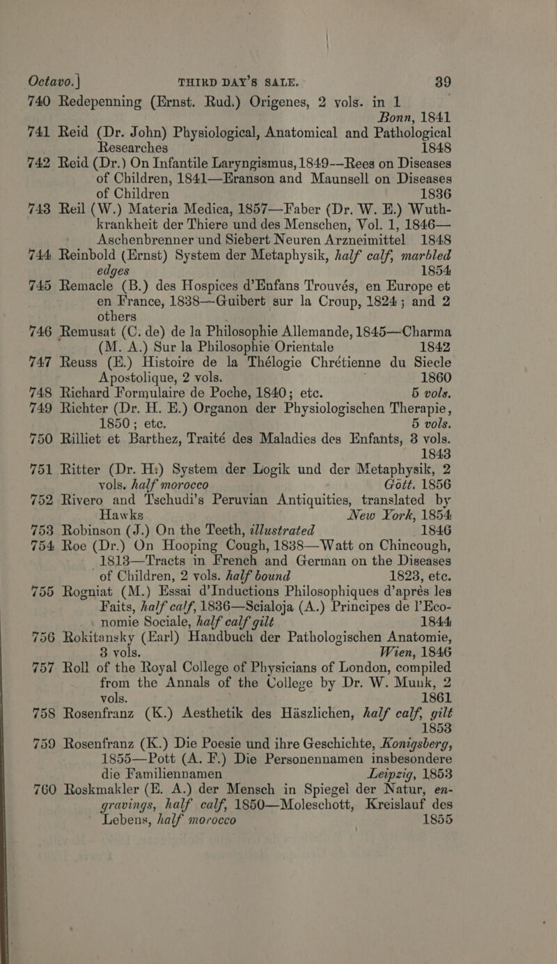 740 Redepenning (Ernst. Rud.) Origenes, 2 yols. in 1 Bonn, 1841 741 Reid (Dr. John) Physiological, Anatomical and Pathological Researches 1848 742 Reid (Dr.) On Infantile Laryngismus, 1849-—Rees on Diseases of Children, 1841—EHranson and Maunsell on Diseases of Children 1836 743 Reil (W.) Materia Medica, 1857—Faber (Dr. W. E.) Wuth- krankheit der Thiere und des Menschen, Vol. 1, 1846— ' Aschenbrenner und Siebert Neuren Arzneimittel 1848 744 Reinbold (Ernst) System der Metaphysik, half calf, marbled edges 1854 745 Remacle (B.) des Hospices d’Enfans Trouvés, en Europe et en France, 1838—Guibert sur la Croup, 1824; and 2 others 746 Remusat (C. de) de la Philosophie Allemande, 1845—Charma (M. A.) Sur la Philosophie Orientale 1842 747 Reuss (E.) Histoire de la Thélogie Chretienne du Siecle Apostolique, 2 vols. 1860 748 Richard Formulaire de Poche, 1840; etc. 5 vols. 749 Richter (Dr. H. E.) Organon der Physiologischen Therapie, 1850; ete. 5 vols. 750 Rilliet et Barthez, Traité des Maladies des Enfants, 8 vols. 1843 751 Ritter (Dr. H:) System der Logik und der Metaphysik, 2 vols. half morocco Gott. 1856 752 Rivero and Tschudi’s Peruvian Pritiquitiees translated by Hawks New KXork, 1854 753 Robinson (J.) On the Teeth, illustrated 1846 754 Roe (Dr.) On Hooping Cough, 1838—Watt on Chincough, -1813—Tracts in French and German on the Diseases of Children, 2 vols. half bound 1823, etc. 755 Rogniat (M.) Essai d’Inductions Philosophiques d’apreés les Faits, half calf, 1836—Scialoja (A.) Principes de I’ Eco- _. nomie Sociale, half calf gilt 1844; 756 Rokitansky (Earl) andbuaie der Pathologischen Anatomie, 3 vols. Wien, 1846 757 Roll of the Royal College of Physicians of London, compiled from the Annals of the College by Dr. W. Munk, 2 vols. 1861 758 Rosenfranz (K.) Aesthetik des Haszlichen, half calf, gilt 1853 759 Rosenfranz (K.) Die Poesie und ihre Geschichte, Konigsberg, 1855—Pott (A. F.) Die Personennamen insbesondere die Familiennamen Leipzig, 1853 760 Roskmakler (E. A.) der Mensch in Spiegel der Natur, en- gravings, half calf, 1850—Moleschott, Kreislauf des ‘Lebens, half morocco | 1855