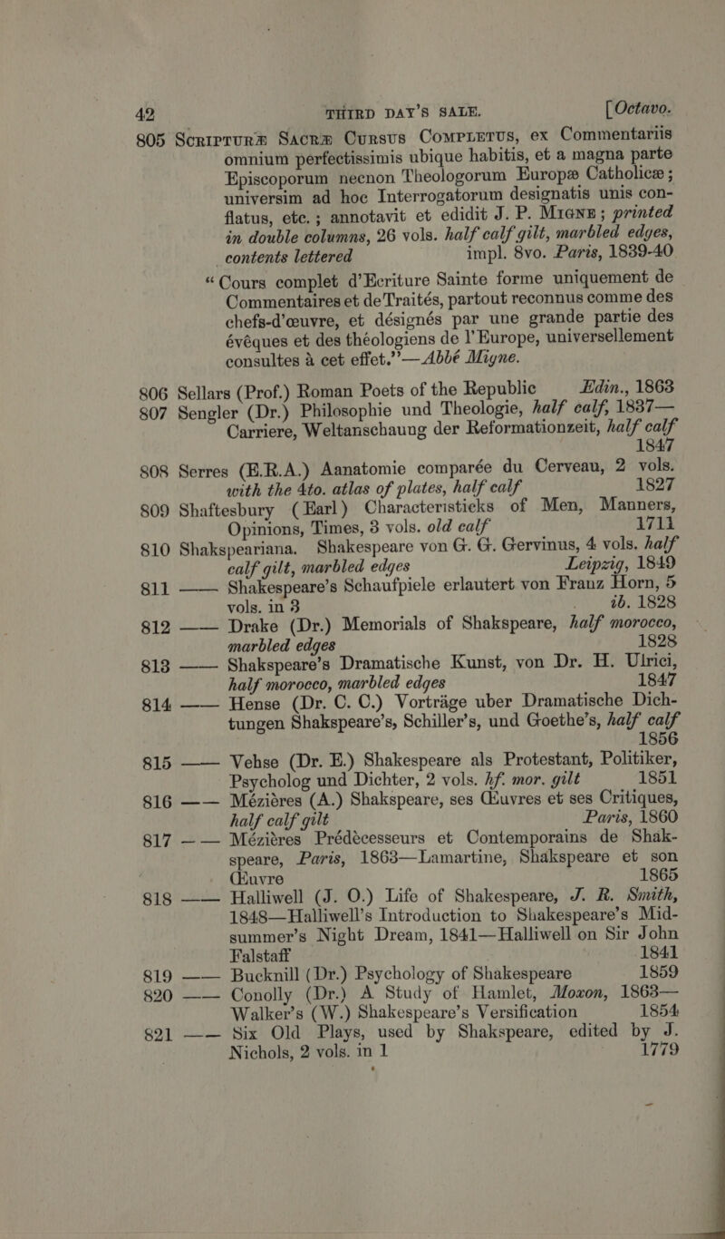 805 Scriprurm Sacrm Oursvs CoMPLETUS, ex Commentariis omnium perfectissimis ubique habitis, et a magna parte Episcoporum necnon Theologorum Europx Catholice ; universim ad hoe Interrogatorum designatis unis con- flatus, ete. ; annotavit et edidit J. P. Mienn; printed in double columns, 26 vols. half calf gilt, marbled edges, _contents lettered impl. 8vo. Parts, 1839-40 “Cours complet d’Ecriture Sainte forme uniquement de Commentaires et deTraités, partout reconnus comme des chefs-d’euvre, et désignés par une grande partie des évéques et des théologiens de I’ Europe, universellement consultes &amp; cet effet.”’— Abbé Migne. 806 Sellars (Prof.) Roman Poets of the Republic Edin., 1863 807 Sengler (Dr.) Philosophie und Theologie, half calf, 1887— Carriere, Weltanschaung der Reformationzeit, half calf  1847 808 Serres (E.R.A.) Aanatomie comparée du Cerveau, 2 vols. with the 4to. atlas of plates, half calf 1827 809 Shaftesbury (Earl) Characteristieks of Men, Manners, Opinions, Times, 3 vols. old ealf 1711 810 Shakspeariana. Shakespeare von G. G. Gervinus, 4 vols, half calf gilt, marbled edges Leipzig, 1849 811 —— Shakespeare’s Schaufpiele erlautert von Franz Horn, 5 vols. in 3 . 06, 1828 812 —— Drake (Dr.) Memorials of Shakspeare, half morocco, marbled edges 1828 813 —— Shakspeare’s Dramatische Kunst, von Dr. H. Ulrici, half morocco, marbled edges 1847 814 —— Hense (Dr. C. C.) Vortrige uber Dramatische Dich- tungen Shakspeare’s, Schiller’s, und Goethe’s, half calf 1856 815 —— Vehse (Dr. E.) Shakespeare als Protestant, Politiker, Psycholog und Dichter, 2 vols. hf. mor. gilt 1851 816 —— Méziéres (A.) Shakspeare, ses Qluvres et ses Critiques, half calf gilt Paris, 1860 817 —— Mézitres Prédécesseurs et Contemporains de Shak- speare, Paris, 1863—Lamartine, Shakspeare et son (Huvre 1865 818 —— Halliwell (J. O.) Life of Shakespeare, J. R. Smith, 1848—Halliwell’s Introduction to Shakespeare’s Mid- summer’s Night Dream, 1841—Halliwell on Sir John Falstaff 1841 819 —— Bucknill (Dr.) Psychology of Shakespeare 1859 820 —— Conolly (Dr.) A Study of Hamlet, Moxon, 1863— Walker’s (W.) Shakespeare’s Versification 1854 821 —— Six Old Plays, used by Shakspeare, edited by J. Nichols, 2 vols. in 1 1779 