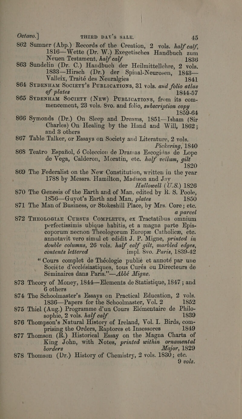 862 Sumner (Abp.) Records of the Creation, 2 vols. half calf, 1816—Wette (Dr. W.) Exegetisches Handbuch zum Neuen Testament, half calf 1836 863 Sundelin (Dr. C.) Handbuch der Heilmittellehre, 2 vols. 1833—Hirsch (Dr.) der Spinal-Neurosen, 1843— Valleix, Traité des Neuralgies 1841 864 Sypenuam Socrery’s PuBiications, 81 vols. and folio atlas of plates 1844-57 865 SypEenHam Society (New) Pusticartons, from its com- mencement, 23 vols. 8vo. and folio, subscription copy 1859-64 866 Symonds (Dr.) On Sleep and Dreams, 1851—Isham (Sir Charles) On Healing by the Hand and Will, 1862; and 3 others 867 Table Talker, or Essays on Society and Literature, 2 vols. Pickering, 1840 868 Teatro Espafiol, 6 Coleccion de Dramas Escogidas de Lope de Vega, Calderon, Moratin, etc. half vellum, gilt 1820 869 The Federalist on the New Constitution, written in the year 1788 by Messrs. Hamilton, Madison and Jay Hallowell ( U.S.) 1826 870 The Genesis of the Earth and of Man, edited by R. S. Poole, 1856—Guyot’s Earth and Man, plates 1850 871 The Man of Business, or Stokeshill Place, by Mrs. Core; ete. a parcel 872 THEOLOGIAE Cunstus CompLetus, ex Tractatibus omnium perfectissimis ubique habitis, et a magna parte Epis- coporum necnon Theologorum Europz Catholicew, ete. annotavit vero simul et edidit J. P. Migne, printed in double columns, 26 vols. half calf gilt, marbled edges, contents lettered impl. 8vo. Paris, 1839-42 “Cours complet de Théologie publie et annoté par une Societe d’ecclésiastiques, tous Curés ou Directeurs de Seminaires dans Paris.”—.A6bé Migne. 878 Theory of Money, 1844—Elements de Statistique, 1847 ; and 6 others 874 The Schoolmaster’s Essays on Practical Education, 2 vols. 1886—Papers for the Schoolmaster, Vol. 2 1852 875 Thiel (Aug.) Programme d’un Cours Elémentaire de Philo- sophie, 2 vols. half calf ee es 876 Thompson’s Natural History of Ireland, Vol. I. Birds, com- prising the Orders, Raptores et Insessores 1849 877 Thomson (R.) Historical Essay on the Magna Charta of King John, with Notes, printed within ornamental borders Major, 1829 878 Thomson (Dr.) History of Chemistry, 2 vols. 1880; pe : vols.