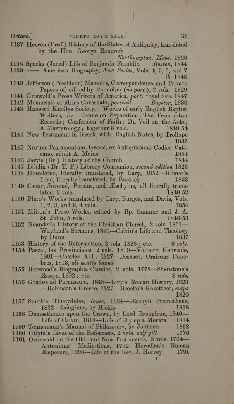 1137 Heeren (Prof.) History of the States of Antiquity, translated by the Hon. George Bancroft Northampton, Mass. 1828 1188 Sparks (Jared) Life of Benjamin Franklin Boston, 1844: 1139 American Biography, New Series, Vols. 4, 5, 6, and 7 26. 1845 1140 Jefferson (President) Memoirs, Correspondence, and Private Papers of, edited by Randolph (ao port.), 2 vols. 1829 1141 Griswold’s Prose Writers of America, port. royal 8vo. 1847 1142 Memorials of Miles Coverdale, portrait Bagster, 1838 1143 Hanserd Knollys Society. Works of early English Baptist Writers, viz.: Canne on Separation; The Fenstanton Records ; Confession of Faith; Du Veil on the Acts;  ° A Martyrology ; together 6 vols. 1849-54 1144 New Testament in Greek, with English Notes, by Trollope 1837 1145 Novum Testamentum, Grecé, ex Antiquissimo Codice Vati- cano, edidit A. Maius 1851 1146 Jarvis (Dr.) History of the Church - 1844 1147 Dibdin (Dr. T. F.) Library Companion, second edition 1825 1148 Herodotus, literally translated, by Cary, 1852—Homer’s Iliad, literally translated, by Buckley 1853 1149 Cesar, Juvenal, Persius, and Adschylus, all literally trans- lated, 3 vols. 1849-53 1150 Plato’s Works translated by Cary, Burges, and Davis, Vols. 1, 2, 3, and 6, 4 vols. 1854 1151 Milton’s Prose Works, edited by Bp. Sumner and J. A. St. John, 5 vols. 1848-53 1152 Neander’s History of the Christian Church, 2 vols. 1851— Wayland’s Sermons, 1849—Calvin’s Life and Theology by Dunn 1837 1153 History of the Reformation, 2 vols. 1826; etc. 6 vols. 1154 Pascal, les Provinciales, 2 vols. 1819—Voltaire, Henriade, 1801—Charles XII., 1827—Bossuet, Oraisons Fune- : bres, 18138, all neatly bound . 1155 Harwood’s Biographia Classica, 2 vols. 1778—Shenstone’s Essays, 1802 ; ete. 8 vols. 1156 Gradus ad Parnassum, 1848—Livy’s Roman History, 1823 —Robinson’s Greece, 1827—Brooke’s Gazetteer, maps 1820 1157 Smith’s Thucydides, Jones, 1834—Aischyli Prometheus, 1822—Longinus, by Hickie , 1838 1158 Demosthenes upon the Crown, by Lord Brougham, 1840— Life of Calvin, 1818—Life of Olympia Morata 1834 1159 Tennemann’s Manual of Philosophy, by Johnson 1832 1160 Gilpin’s Lives of the Reformers, 2 vols. calf gilt 1776 1161 Ostervald on the Old and New Testaments, 3 vols. 1764— Antoninus’ Medit:tions, 1792—Herodian’s Roman Emperors, 1698—Life of the Rev. J. Hervey 1791 I