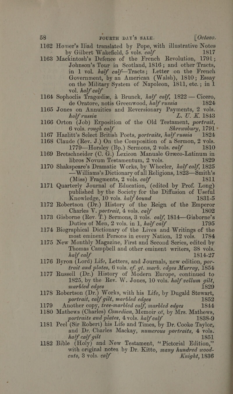 1162 Homer's Iliad translated by Pope, with illustrative Notes by Gilbert Wakefield, 5 vols. calf 1817 1163 Mackintosh’s Defence of the French Revolution, 1791; Johnson’s Tour in Scotland, 1816; and other Tracts, in 1 vol. half calf—Tracts; Vetter on the French Government, by an American (Walsh), 1810; Essay on the Military System of Napoleon, 1811, etc.; in 1 vol. half calf 1164 Sophoclis Tragedie, 4 Brunck, half calf, 1822 — Cicero, de Oratore, notis Greenwood, halfrussia 1824 1165 Jones on Annuities and Reversionary Payments, 2 vols. half russia L. U. K. 1848 1166 Orton (Job) Exposition of the Old Testament, portrait, 6 vols. rough calf Shrewsbury, 1791 1167 Hazlitt’s Select British Poets, portraits, halfrussia 1824 1168 Claude (Rev. J.) On the Composition of a Sermon, 2 vols. 1779—Horsley (Bp.) Sermons, 2 vols. calf 1810 1169 Bretschneider (C. G.) Lexicon Manuale Greeco-Latinum in libros Novum Testamentum, 2 vols. 1829 1170 Shakspeare’s Dramatic Works, by Wheeler, half calf, 1825 —Williams’s Dictionary of all Religions, 18283—Smith’s (Miss) Fragments, 2 vols. calf 1811 1171 Quarterly Journal of Education, (edited by Prof. Long) published by the Society for the Diffusion of Useful Knowledge, 10 vols. half bound 1831-5 1172 Robertson (Dr.) History of the Reign of the Emperor Charles V. portrait, 4 vols. calf 1802 1173 Gisborne (Rev. T.) Sermons, 3 vols. calf, 1814—Gisborne’s Duties of Men, 2 vols. in 1, half calf 1795 1174 Biographical Dictionary of the Lives and Writings of the most eminent Persons in every Nation, 12 vols. 1784 1175 New Monthly Magazine, First and Second Series, edited by Thomas Campbell and other eminent writers, 38 vols. half calf 1814-27 1176 Byron (Lord) Life, Letters, and Journals, new edition, por- trait and plates, 6 vols. ef. gt. marb. edges Murray, 1854 1177 Russell (Dr.) History of Modern Europe, continued to 1825, by the Rev. W. Jones, 10 vols. half vellum gilt, marbled edges 1829 1178 Robertson (Dr.) Works, with his Life, by Dugald Stewart, portrait, calf gilt, marbled edges 1852 1179 Another copy, tree-marbled calf, marbled edges 1844 1180 Mathews (Charles) Comedian, Memoir ot, by Mrs. Mathews, ortraits and plates, 4 vols. half calf 1838-9 1181 Peel (Sir Robert) his Life and Times, by Dr. Cooke Taylor, and Dr. Charles Mackay, numerous portraits, 4 vols. half calf gilt 1851 1182 Bible (Holy) and New Testament, “ Pictorial Edition,” with original notes by Dr. Kitto, many hundred wood- cuts, 3 vols. calf Knight, 1836 