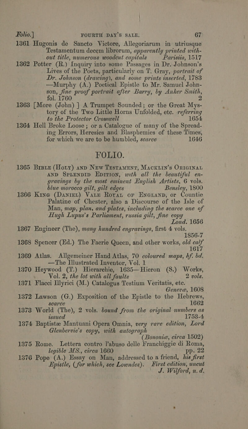 1361 Hugonis de Sancto Victore, Allegoriarum in utriusque Testamentum decem librorum, apparently printed with- out title, numerous woodcut capitals Paristis, 1517 1362 Potter (R.) Inquiry into some Passages in Dr. Johnson’s Lives of the Poets, particularly on T. Gray, portrait of Dr. Johnson (drawing), and some prints inserted, 1783 —Murphy (A.) Poetical Epistle to Mr. Samuel John- re ne proof portrait after Barry, by Anker alae ol. 1760 1363 [More (John) ] A Trumpet Sounded; or the Great ee tory of the Two Little Horns Unfolded, ete. referring to the Protector Cromwell 1654: 1364 Hell Broke Loose; or a Catalogue of many of the Spread- ing Errors, Heresies and Blasphemies of these Times, for which we are to be humbled, scarce 1646 FOLIO. 1365 Bree (Hoty) anp New Testament, Macktin’s ORIGINAL AND SpLenpID Eprtion, with all the beautiful en- gravings by the most eminent English Artists, 6 vols. blue morocco gilt, gilt edges Bensley, 1800 1366 Kina (Daniet) Vate Roran or Encauanp, or Countie Palatine of Chester, also a Discourse of the Isle of Man, map, plan, and ‘plates, including the scarce one of Hugh Lupus’s Parliament, russia gilt, fine eopy ond. 1656 1867 Engineer (The), many hundred engravings, first 4 A 1856-7 1368 Spencer (Ed.) The Faerie Queen, and other works, old cay 161 1869 Atlas. Allgemeiner Hard Atlas, 70 coloured maps, hf. bd. —The Illustrated Inventor, Vol. 1 1370 Heywood (T.) Hierarchie, 1635—Hieron (S.) Works, Vol. 2, the lot with all faults 2 vols. 1371 Flacci Illyrici (M.) Catalogus Testium Veritatis, etc. Geneve, 1608 1372 Lawson (G.) Exposition of the Epistle to the Hebrews, scarce 1662 1873 World (The), 2 vols. bound from the original numbers as issued 1753-4: 1374 Baptistee Mantuani Opera Omnia, very rare edition, Lord Glenbervie’s copy, with autograph (Bononie, circa 1502) 1375 Rome. Lettera contro l’abuso delle Franchiggie di eanus legible MS., circa 1660 . 22 1376 Pope (A.) Essay on Man, addressed to a friend, his first Epistle, (for which, see Lowndes). First edition, uncut J. Wilford, n. d.