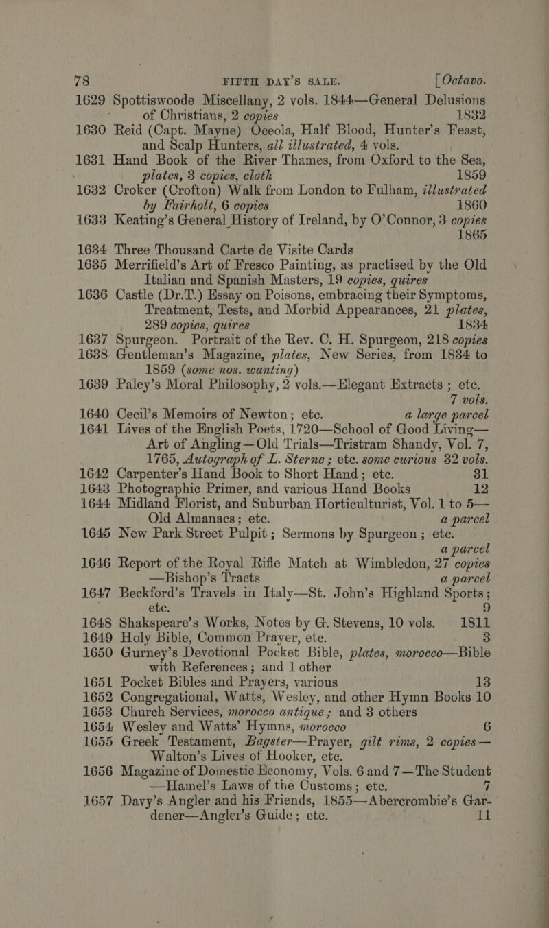 1629 Spottiswoode Miscellany, 2 vols. 1844—General Delusions . of Christians, 2 copies 1832 1630 Reid (Capt. Mayne) Oceola, Half Blood, Hunter’s Feast, and Scalp Hunters, all illustrated, 4 vols, 1681 Hand Book of the Rigor Thames, from Oxford to the Sea, ; plates, 3 copies, cloth 1859 1632 Croker (Crofton) Walk from London to Fulham, illustrated by Fairholt, 6 copies 1860 1633 Keating’s General History of Ireland, by O’Connor, 3 copies 1865 1634 Three Thousand Carte de Visite Cards 1635 Merrifield’s Art of Fresco Painting, as practised by the Old Italian and Spanish Masters, 19 copies, quires 1636 Castle (Dr.T.) Essay on Poisons, embracing their Symptoms, Treatment, Tests, and Morbid Appearances, 21 plates, 289 copies, quires 1834 1637 Spurgeon. Portrait of the Rev. C. H. Spurgeon, 218 copies 1638 Gentleman’s Magazine, plates, New Series, from 1834 to 1859 (some nos. wanting) 1639 Paley’s Moral Philosophy, 2 vols.—Elegant Extracts ; ete 7 vols. 1640 Cecil’s Memoirs of Newton; ete. a large parcel 1641 Lives of the English Poets, 1720—School of Good Living— Art of Angling —Old Trials—Tristram Shandy, Vol. 7, 1765, Autograph of L. Sterne ; etc. some curious 32 vols. 1642 Carpenter’s Hand Book to Short Hand; etc. 31 1643 Photographic Primer, and various Hand Books 12 1644 Midland Florist, and Suburban Horticulturist, Vol. 1 to 5— Old Almanacs; ete. a parcel 1645 New Park Street Pulpit ; Sermons by Spurgeon; ete. a parcel 1646 Report of the Royal Rifle Match at Wimbledon, 27 copies —Bishop’s Tracts a parcel 1647 Beckford’s Travels in Italy—St. John’s Highland Sports; etc. 9 1648 Shakspeare’s Works, Notes by G. Stevens, 10 vols. 1811 1649 Holy Bible, Common Prayer, ete. 3 1650 Gurney’s Devotional Pocket Bible, plates, morocco—Bible with References; and 1 other 1651 Pocket Bibles and Prayers, various 13 1652 Congregational, Watts, Wesley, and other Hymn Books 10 1653 Church Services, morocco antique; and 3 others 1654 Wesley and Watts’ Hymns, morocco 6 1655 Greek Testament, Bagster—Prayer, gilt rims, 2 copies — Walton’s Liver of Hooker, ete. 1656 Magazine of Domestic Economy, Vols. 6 and 7 —The spiny —Hamel’s Laws of the Customs; ete. 1657 Davy’s Angler and his Friends, 1855—Abercrombie’s at dener—Angle1’s Guide ; ete. i 