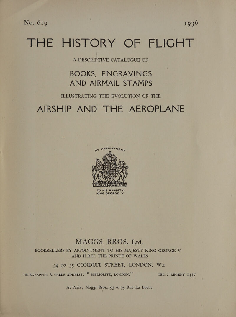 No. 619 : | 1936 iiPmeomiol ORY OF FEIGHY A DESCRIPTIVE CATALOGUE OF BOOKS, ENGRAVINGS AND AIRMAIL STAMPS ILLUSTRATING THE EVOLUTION OF THE AIRSHIP AND THE AEROPLANE  TO HIS MAJESTY KING GEORGE V MAGGS BROS. Ltd. BOOKSELLERS BY APPOINTMENT TO HIS MAJESTY KING GEORGE V AND H.R.H. THE PRINCE OF WALES 34 ¢ 35 CONDUIT STREET, LONDON, W.1 TELEGRAPHIC &amp; CABLE ADDRESS: “ BIBLIOLITE, LONDON.” TEL. : REGENT 1337 At Paris: Maggs Bros., 93 &amp; 95 Rue La Boétie.