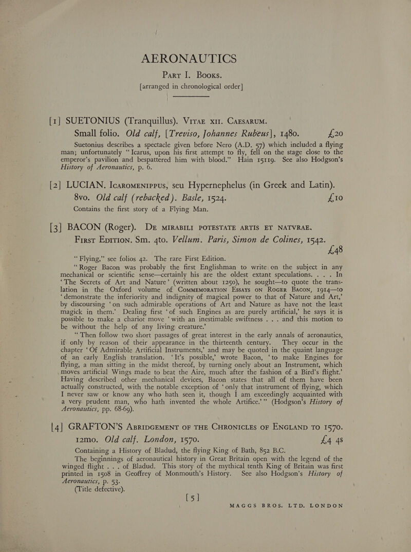 AERONAUTICS Part I. Books. [arranged in chronological order | [1] SUETONIUS (Tranguillus). Vrraz x11. CazsaRuM. Small folio. Old calf, |Treviso, Johannes Rubeus|, 1480. £20 Suetonius describes a spectacle given before Nero (A.D. 57) which included a flying man; unfortunately “‘Icarus, upon his first attempt to fly, fell on the stage close to the emperor’s pavilion and bespattered him with blood.” Hain 15119. See also Hodgson’s History of Aeronautics, p. 6. [2] LUCIAN. Icaromentrpus, seu Hypernephelus (in Greek and Latin). 8vo. Old calf (rebacked ). Basle, 1524. £10 Contains the first story of a Flying Man. [3] BACON (Roger). DE MIRABILI POTESTATE ARTIS ET NATVRAE. First Eprtion. Sm. 4to. Vellum. Paris, Simon de Colines, 1542. 448 “Flying,” see folios 42. The rare First Edition. “Roger Bacon was probably the first Englishman to write on the subject in any mechanical or scientific sense—certainly his are the oldest extant speculations. . . . In ‘The Secrets of Art and Nature’ (written about 1250), he sought—to quote the trans- lation in the Oxford volume of ComMmEMoraTIon Essays oN RocER Bacon, 1914—to ‘demonstrate the inferiority and indignity of magical power to that of Nature and Art,’ by discoursing ‘on such admirable operations of Art and Nature as have not the least magick in them.’ Dealing first ‘of such Engines as are purely artificial,’ he says it is possible to make a chariot move ‘ with an inestimable swiftness . . . and this motion to be without the help of any living creature.’ “Then follow two short passages of great interest in the early annals of aeronautics, if only by reason of their appearance in the thirteenth century. They occur in the chapter ‘Of Admirable Artificial Instruments,’ and may be quoted in the quaint language of an early English translation. ‘It’s possible,’ wrote Bacon, ‘to make Engines for flying, a man sitting in the midst thereof, by turning onely about an Instrument, which moves artificial Wings made to beat the Aire, much after the fashion of a Bird’s flight.’ Having described other mechanical devices, Bacon states that all of them have been actually constructed, with the notable exception of ‘only that instrument of flying, which I never saw or know any who hath seen it, though I am exceedingly acquainted with a very prudent man, who hath invented the whole Artifice.’”” (Hodgson’s History of Aeronautics, pp. 68-69). |4] GRAFTON’S AsripGEMENT OF THE CHRONICLES OF ENGLAND TO I570. 12mo. Old calf. London, 1570. £4 4s Containing a History of Bladud, the flying King of Bath, 852 B.C. The beginnings of aeronautical history in Great Britain open with the legend of the winged flight . . . of Bladud. This story of the mythical tenth King of Britain was first printed in 1508 in Geoffrey of Monmouth’s History. See also Hodgson’s History of Aeronautics, p. 53- (Title defective). Lise