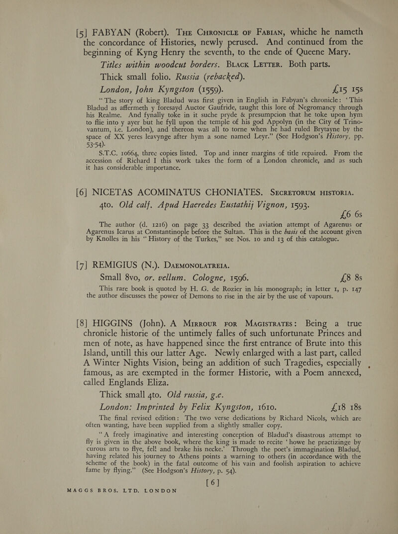[5] FABYAN (Robert). THe CHronicte or Fasran, whiche he nameth the concordance of Histories, newly perused. And continued from the beginning of Kyng Henry the seventh, to the ende of Queene Mary. Titles within woodcut borders. Brack Letter. Both parts. Thick small folio. Russia (rebacked). London, John Kyngston (1559). £15 158 “The story of king Bladud was first given in English in Fabyan’s chronicle: ‘This Bladud as affermeth y foresayd Auctor Gaufride, taught this lore of Negromancy through his Realme. And fynally toke in it suche pryde &amp; presumpcion that he toke upon hym to flie into y ayer but he fyll upon the temple of his god Appolyn (in the City of Trino- vantum, i.e. London), and thereon was all to torne when he had ruled Brytayne by the space of XX yeres leavynge after hym a sone named Leyr.” (See Hodgson’s History, pp. 53°54): S.T.C. 10664, three copies listed. Top and inner margins of title repaired. From the accession of Richard I this work takes the form of a London chronicle, and as such it has considerable importance. [6] NICETAS ACOMINATUS CHONIATES. SercreroruM HISTORIA. 4to. Old calf. Apud Haeredes Eustathy Vignon, 1593. 3 £6 6s The author (d. 1216) on page 33 described the aviation attempt of Agarenus or Agarenus Icarus at Constantinople before the Sultan. This is the basis of the account given by Knolles in his “History of the Turkes,” see Nos. 10 and 13 of this catalogue. [7] REMIGIUS (N.). DaEMono.aTREIA. Small 8vo, or. vellum. Cologne, 1596. £8 8s This rare book is quoted by H. G. de Rozier in his monograph; in letter 1, p. 147 the author discusses the power of Demons to rise in the air by the use of vapours. [8] HIGGINS (John). A Mrrrour For Macistrates: Being a_ true chronicle historie of the untimely falles of such unfortunate Princes and men of note, as have happened since the first entrance of Brute into this Island, untill this our latter Age. Newly enlarged with a last part, called A Winter Nights Vision, being an addition of such Tragedies, especially famous, as are exempted in the former Historie, with a Poem annexed, called Englands Eliza. Thick small 4to. Old russia, g.e. London: Imprinted by Felix Kyngston, 1610. £18 18s The final revised edition: The two verse dedications by Richard Nicols, which are often wanting, have been supplied from a slightly smaller copy. “A freely imaginative and interesting conception of Bladud’s disastrous attempt to fly is given in the above book, where the king is made to recite ‘ howe he practizinge by curous arts to flye, fell and brake his necke.’ Through the poet’s immagination Bladud, having related his journey to Athens points a warning to others (in accordance with the scheme of the book) in the fatal outcome of his vain and foolish aspiration to achieve fame by flying.” (See Hodgson’s History, p. 54). [6]