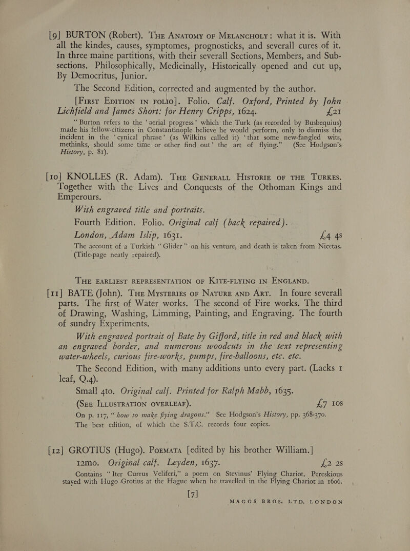 [9] BURTON (Robert). THe ANaTomy or MELANCHOLY: what it is. With all the kindes, causes, symptomes, prognosticks, and severall cures of it. In three maine partitions, with their severall Sections, Members, and Sub- sections. Philosophically, Medicinally, Historically opened and cut up, By Democritus, Junior. The Second Edition, corrected and augmented by the author. [First Epirion 1n roto]. Folio. Calf. Oxford, Printed by John . Lichfield and James Short: for Henry Cripps, 1624. OE “Burton refers to the ‘aerial progress’ which the Turk (as recorded by Busbequius) made his fellow-citizens in Constantinople believe he would perform, only to dismiss the incident in the ‘cynical phrase’ (as Wilkins called it) ‘that some new-fangled wits, methinks, should some time or other find out’ the art of flying.” (See Hodgson’s History, p. 8r). [10] KNOLLES (R. Adam). THe Generatt Historiz oF THE TURKES. Together with the Lives and Conquests of the Othoman Kings and Emperours. With engraved title and portraits. Fourth Edition. Folio. Original calf (back repaired ). London, Adam Islip, 1631. £4 4s The account of a Turkish ‘‘ Glider”? on his venture, and death is taken from Nicetas. (Title-page neatly repaired). THE EARLIEST REPRESENTATION OF KITE-FLYING IN ENGLAND. [11] BATE (John). Tue Mysteries or Nature anNp Art. In foure severall parts. The first of Water works. The second of Fire works. The third of Drawing, Washing, Limming, Painting, and Engraving. The fourth of sundry Experiments. With engraved portrait of Bate by Gifford, title in red and black with an engraved border, and numerous woodcuts in the text representing water-wheels, curious fire-works, pumps, fire-balloons, etc. etc. The Second Edition, with many additions unto every part. (Lacks 1 leaf, Q.4). Small 4to. Original calf. Printed for Ralph Mabd, 1635. (Sez ILLUSTRATION OVERLEAF). £7 10s On p. 117, “ how to make fiying dragons.” See Hodgson’s History, pp. 368-370. The best edition, of which the S.T.C. records four copies. [12] GROTIUS (Hugo). Pormata [edited by his brother William. | 12mo. Original calf. Leyden, 1637. £2 2s Contains “Iter Currus Veliferi,” a poem on Stevinus’ Flying Chariot. Pereskious stayed with Hugo Grotius at the Hague when he travelled in the Flying Chariot in 1606. [7]