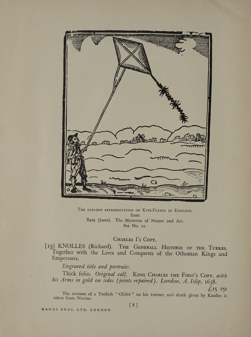  CHaRLEs I’s Copy. [13] KNOLLES (Richard). THe Generar. Historte or THE TurKES. Together with the Lives and Conquests of the Othoman Kings and Emperours. Engraved title and portraits. Thick folio. Original calf. Kine CHartes THE First’s Copy, with his Arms in gold on sides (joints repaired). London, A. Islip, 1638. £15 158 The account of a Turkish “Glider” on his venture and death given by Knolles is taken from Nicetas. [8]
