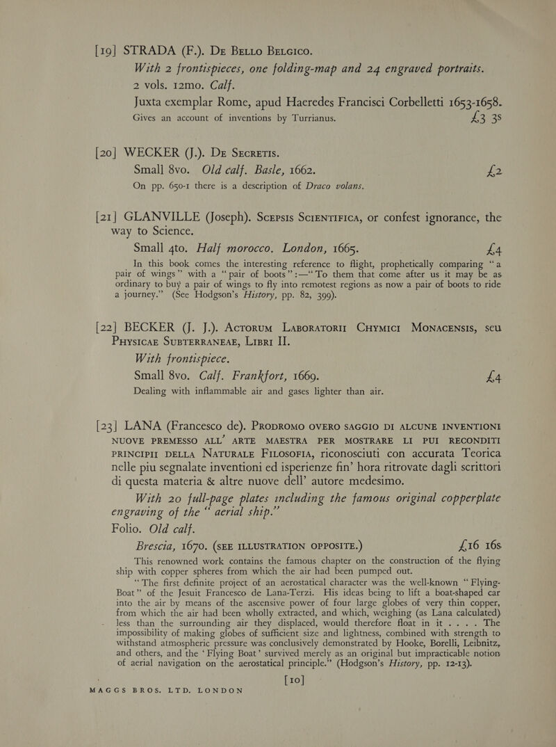 [19] STRADA (F.). De Beto Betcico. With 2 frontispieces, one folding-map and 24 engraved portraits. 2 vols. 12mo. Calf. Juxta exemplar Rome, apud Haeredes Francisci Corbelletti 1653-1658. Gives an account of inventions by Turrianus. 3 38 [20] WECKER (J.). De Srcretis. Small 8vo. Old calf. Basle, 1662. piss On pp. 650-1 there is a description of Draco volans. [21] GLANVILLE (Joseph). Scepsis ScrentiFica, or confest ignorance, the way to Science. Small 4to. Half morocco, London, 1665. £4 In this book comes the interesting reference to flight, prophetically comparing “a pair of wings” with a “pair of boots” :—‘‘To them that come after us it may be as ordinary to buy a pair of wings to fly into remotest regions as now a pair of boots to ride a journey.” (See Hodgson’s History, pp. 82, 399). [22] BECKER JJ. J.). Acrorum Lasporatorir CHymicr MONACcENsIs, seu PHystcaE SUBTERRANEAE, List II. With frontispiece. Small 8vo. Calf. Frankfort, 1669. £4 Dealing with inflammable air and gases lighter than air. [23] LANA (Francesco de). PRoDROMO OVERO SAGGIO DI ALCUNE INVENTIONI NUOVE PREMESSO ALL’ ARTE MAESTRA PER MOSTRARE LI PUI RECONDITI PRINCIPII DELLA NATURALE FILOSOFIA, riconosciuti con accurata Teorica nelle piu segnalate inventioni ed isperienze fin’ hora ritrovate dagli scrittori di questa materia &amp; altre nuove dell’ autore medesimo. With 20 full-page plates including the famous original copperplate engraving of the “ aerial ship.” Folio. Old calf. Brescia, 1670, (SEE ILLUSTRATION OPPOSITE.) £16 16s This renowned work contains the famous chapter on the construction of the flying ship with copper spheres from which the air had been pumped out. ‘The first definite project of an aerostatical character was the well-known “ Flying- Boat” of the Jesuit Francesco de Lana-Terzi. His ideas being to lift a boat-shaped car into the air by means of the ascensive power of four large globes of very thin copper, from which the air had been wholly extracted, and which, weighing (as Lana calculated) Jess than the surrounding air they displaced, would therefore float in it... . The impossibility of making globes of sufficient size and lightness, combined with strength to withstand atmospheric pressure was conclusively demonstrated by Hooke, Borelli, Leibnitz, and others, and the ‘ Flying Boat’ survived merely as an original but impracticable notion of aerial navigation on the aerostatical principle.” (Hodgson’s History, pp. 12-13). [10]