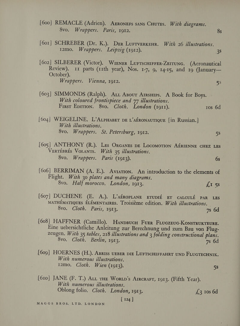 [600] REMACLE (Adrien). AERoNnEgs sans CHutss. With diagrams. 8vo. Wrappers. Paris, 1912. 8s [601] SCHREBER (Dr. K.). Der Lurrverxenr. With 26 illustrations. 12mo. Wrappers. Leipzig (1912). 38 [602] SILBERER (Victor). Wiener Lurrscuirrer-Zerrunc. (Aeronautical Review). 11 parts (11th year), Nos. 1-7, 9, 14-15, and 19 (January— October). Wrappers. Vienna, 1912. 53 [603] SIMMONDS (Ralph). Axi Asour Arrsuirs. A Book for Boys. With coloured frontispiece and 77 illustrations. First Eprtton. 8vo. Cloth. London (1911). ros 6d [604] WEIGELINE. L’AtpuHaser pe L’afRONAUTIQUE [in Russian. ] With illustrations. 8vo. Wrappers. St. Petersburg, 1912. 58 [605] ANTHONY (R.). Les Orcanes pe Locomotion A£RIENNE CHEZ LES VertTEBRES VoLANts. Wath 35 illustrations. 8vo. Wrappers. Paris (1913). 6s [606] BERRIMAN (A. E.). Aviation. An introduction to the elements of Flight. With 30 plates and many diagrams. 8vo. Half morocco. London, 1913. £I 58 [607] DUCHENE (E. A.). L’agRopLaNE ETUDIE ET CALCULK PAR LES MATHEMATIQUES ELEMENTAIRES. Troisiéme edition. With illustrations. 8vo. Cloth. Paris, 1913. 7s 6d [608] HAFFNER (Camillo). Hanpsucrt Furr Firuczeuc-KoNnstRUKTEURE. Eine uebersichtliche Anleitung zur Berechnung und zum Bau von Flug- zeugen. With 35 tables, 218 illustrations and 3 folding constructional plans. 8vo. Cloth. Berlin, 1913. 7s 6d [609] HOERNES (H.). Apriss UEBER Diz LUFTSCHIFFAHRT UND FLUGTECHNIK, With numerous illustrations. 12mo. Cloth. Wien (1913). 5s 610] JANE (F. T.) Att tHe Wortp’s Arrcrart, 1913. (Fifth Year). With numerous illustrations. Oblong folio. Cloth. London, 1913. £3 10s 6d [ 124 ]