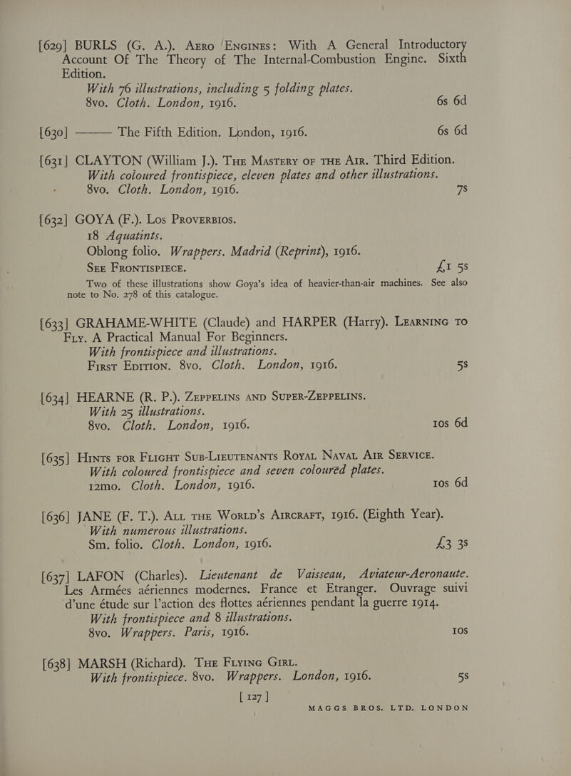 [629] BURLS (G. A.). Agro ‘Encines: With A General Introductory Account Of The Theory of The Internal-Combustion Engine. Sixth Edition. With 76 illustrations, including 5 folding plates. 8vo. Cloth. London, 1916. 6s 6d {630] ——— The Fifth Edition. London, 1916. 6s 6d [631] CLAYTON (William J.). Tue Mastery or THE Air. Third Edition. With coloured frontispiece, eleven plates and other illustrations. 8vo. Cloth. London, 1916. 7S [632] GOYA (F.). Los PRoveErsios. 18 Aquatints. Oblong folio. Wrappers. Madrid (Reprint), 1916. SEE FRONTISPIECE. £1 5s Two of these illustrations show Goya’s idea of heavier-than-air machines. See also note to No. 278 of this catalogue. {633] GRAHAME-WHITE (Claude) and HARPER (Harry). Learnine To Fry. A Practical Manual For Beginners. With frontispiece and illustrations. First Eprrion. 8vo. Cloth. London, 1916. 58 [634] HEARNE (R. P.). ZEppELINs aND SUPER-ZEPPELINS. With 25 illustrations. 8vo. Cloth. London, 1916. 1os 6d [635] Hints ror Fricur Sus-Lieurenants Roya. Nava Arr SERVICE. With coloured frontispiece and seven coloured plates. 12mo. Cloth. London, 1916. ros 6d [636] JANE (F. T.). Art tHe Wortp’s Arrcrart, 1916. (Eighth Year). With numerous illustrations. Sm. folio. Cloth. London, 1916. Jeger [637] LAFON (Charles). Lieutenant de Vaisseau, Aviateur-Aeronaute. Les Armées aériennes modernes. France et Etranger. Ouvrage suivi dune étude sur l’action des flottes aériennes pendant la guerre 1914. With frontispiece and 8 illustrations. 8vo. Wrappers. Paris, 1916. 10S [638] MARSH (Richard). THe Fryine Girt. With frontispiece. 8vo. Wrappers. London, 1916. 58 [ 127 ]