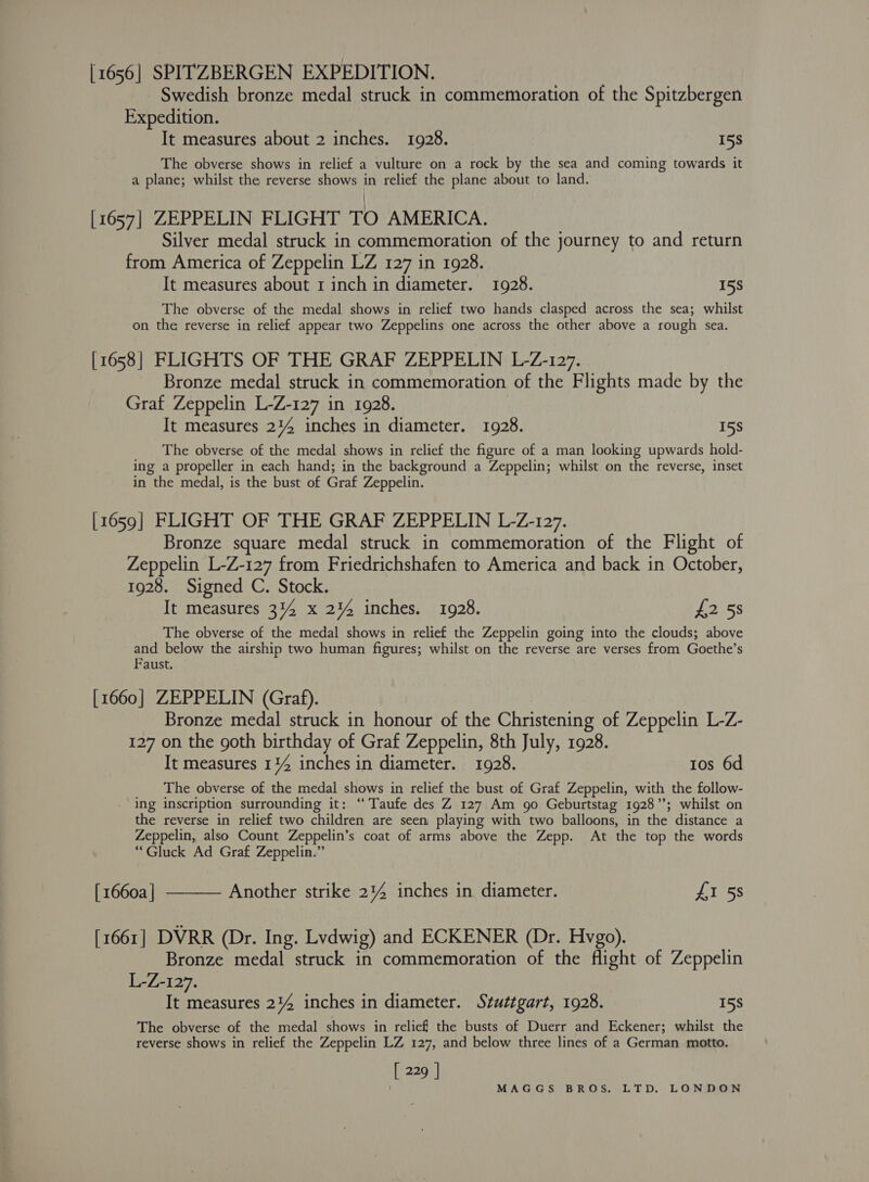 [1656] SPITZBERGEN EXPEDITION. Swedish bronze medal struck in commemoration of the Spitzbergen Expedition. It measures about 2 inches. 1928. 15S The obverse shows in relief a vulture on a rock by the sea and coming towards it a plane; whilst the reverse shows in relief the plane about to land. [1657] ZEPPELIN FLIGHT TO AMERICA. Silver medal struck in commemoration of the journey to and return from America of Zeppelin LZ 127 in 1928. It measures about 1 inch in diameter. 1928. 15S The obverse of the medal shows in relief two hands clasped across the sea; whilst on the reverse in relief appear two Zeppelins one across the other above a rough sea. [1658] FLIGHTS OF THE GRAF ZEPPELIN L-Z-127. Bronze medal struck in commemoration of the Flights made by the Graf Zeppelin L-Z-127 in 1928. It measures 214 inches in diameter. 1928. 158 The obverse of the medal shows in relief the figure of a man looking upwards hold- ing a propeller in each hand; in the background a Zeppelin; whilst on the reverse, inset in the medal, is the bust of Graf Zeppelin. [1659] FLIGHT OF THE GRAF ZEPPELIN L-Z-127. Bronze square medal struck in commemoration of the Flight of Zeppelin L-Z-127 from Friedrichshafen to America and back in October, 1928. Signed C. Stock. It measures 314 x 2% inches. 1928. #258 The obverse of the medal shows in relief the Zeppelin going into the clouds; above and below the airship two human figures; whilst on the reverse are verses from Goethe’s Faust. [1660] ZEPPELIN (Graf). Bronze medal struck in honour of the Christening of Zeppelin L-Z- 127 on the goth birthday of Graf Zeppelin, 8th July, 1928. It measures 114 inches in diameter. 1928. 1os 6d The obverse of the medal shows in relief the bust of Graf Zeppelin, with the follow- ing inscription surrounding it: “Taufe des Z 127 Am go Geburtstag 1928”; whilst on the reverse in relief two children are seen playing with two balloons, in the distance a Zeppelin, also Count Zeppelin’s coat of arms above the Zepp. At the top the words “Gluck Ad Graf Zeppelin.”  [ 1660a | Another strike 24%4 inches in diameter. £I 5s [1661] DVRR (Dr. Ing. Lvdwig) and ECKENER (Dr. Hvgo). Bronze medal struck in commemoration of the flight of Zeppelin L-Z-127. It measures 244 inches in diameter. Stuttgart, 1928. 158 The obverse of the medal shows in relief the busts of Duerr and Eckener; whilst the reverse shows in relief the Zeppelin LZ 127, and below three lines of a German motto. [229]