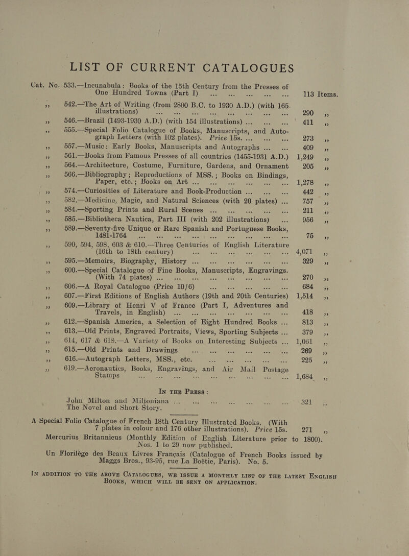 LIST OF CURRENT CATALOGUES Cat. No. 533.—Incunabula: Books of the 15th Century from the Presses of One Hundred Towns (Part I)... 113 Items. ae 542.—The Art of Writing oe 2800 B.C. to 1930 A.D. ) vith 165 Ulustrations) 200 5 cS 546.—Brazil (1493-1930 A. D. ) (with 154 ditautrationaye. 3) Se 411s cy 555.—Special Folio Catalogue of Books, Manatees and Auto- graph Letters (with 102 plates). rE IDS ee sc Ziadie af 557.—Music: Early Books, Manuscripts and Autographs ..._... 409 ,, 5 561.—Books from Famous Presses of all countries (1455-1931 A.D.) 1,249 3 564.—Architecture, Costume, Furniture, Gardens, and Ornament 205 a 566.—Bibliography ; Reproductions of MSS.; Books on ae Paper, etc.; Books on Art . L278) ees — 574.—Curiosities of TEaeeare and Hauke Predacadass Naive ; 4ADe es i 582,—Medicine, Magic, and Natural Sciences (with 20 cineca (bye 2), ~ 584.—Sporting Prints and Rural Scenes ..._ . hes yAyL See . 585.—Bibliotheca Nautica, Part HI (with 202 linetewecney ae 956 _—sCé, A 589.—Seventy-five Unique or Rare te ery and ip ra 1481-1764 755, F, 590, 594, 598, 603 &amp; 610. Stes Centuries te English eres (16th to 18th century) 2a 4 Ura ‘ 595.—Memoirs, Biography, History ...... 829 ;, Y 600.—Special Catalogue of Fine oe Manuscripts ‘Engravings. (With 74 plates) . ay 270. i 606.—A Royal Catalogue (Price 10/ 6) We he Ba 684 ,, 3 607.—Virst Editions of English Authors (19th aa 20th Canturies) 15145955, * 609.—Library of Henri V of France Cet I, Adventures and Travels, in English) ... 4185 -2 ie 612.—Spanish America, a Selection of Right rinudred Baska: m 813 =, ay 613.—Uld Prints, Engraved Portraits, Views, Sporting Subjects ... 3797-4; 614, 617 &amp; 618.—A Variety of Books on Interesting Subjects ... 1,061 _,, 7 615.—Old Prints and Drawings Se vade ee Atl cag sae 269 __—s«, a 616.—Autograph Letters, MSS., etc. Reds uL cotse Ore ibs. 225 4, ‘< 619.—Aeronautics, Books, Engravings, and Air Mail Postage Stamps Sere ate rae) eet iinl sce eee... 1,684: In THE PREss: John Milton and Miltoniana ... Sd, Pik choc: i a _ 321 The Novel and Short Story. A Special Folio Catalogue of French 18th Century Illustrated Books. (With 7 plates in colour and 176 other illustrations), Price 15s. 271 Mercurius Britannicus (Monthly Edition of English Literature prior to 1800). Nos. 1 to 29 now published. Un Florilége des Beaux Livres Francais (Catalogue of French Books issued by Maggs Bros., 93-95, rue La Boétie, Paris). No. 6. IN ADDITION TO THE ABOVE CATALOGUES, WE ISSUE A MONTHLY LIST OF THE LATEST ENGLISH Books, WHICH WILL BE SENT ON APPLICATION.