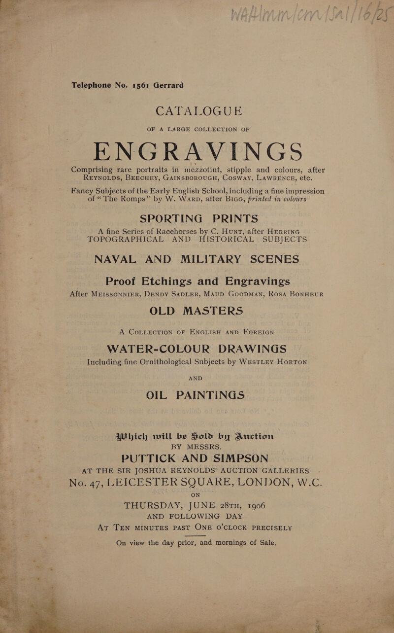   Telephone No. 1561 Gerrard CATALOGUE OF A LARGE COLLECTION OF ENGRAVINGS Comprising rare portraits in mezzotint, stipple and colours, after REYNOLDS, BEECHEY, GAINSBOROUGH, Cosway, LAWRENCE, etc. Fancy Subjects of the Early English School, including a fine impression of “ The Romps” by W. Warp, after BiaG, printed 1 colours SPORTING PRINTS A fine Series of Racehorses by C. Hunt, after HERRING TOPOGRAPHICAL AND HISTORICAL SUBJECTS NAVAL AND MILITARY SCENES Proof Etchings and Engravings After MEISSONNIER, DENDY SADLER, Maup GoopMAN, Rosa BONHEUR OLD MASTERS A COLLECTION OF ENGLISH AND FOREIGN WATER-COLOUR DRAWINGS Including fine Ornithological Subjects by WesTLEY Horton AND OIL, PAINTINGS AMhich will be Bold by Auction | BY MESSRS. PUTTICK AND SIMPSON AT THE SIR JOSHUA REYNOLDS’ AUCTION GALLERIES. No, 47, LEICESTER SQUARE, LONDON, W.C. ON HU RSDAY; JUNE 28rn, 1906 AND FOLLOWING DAY At TEN MINUTES PAST ONE O’CLOCK PRECISELY  On view the day prior, and mornings of Sale,