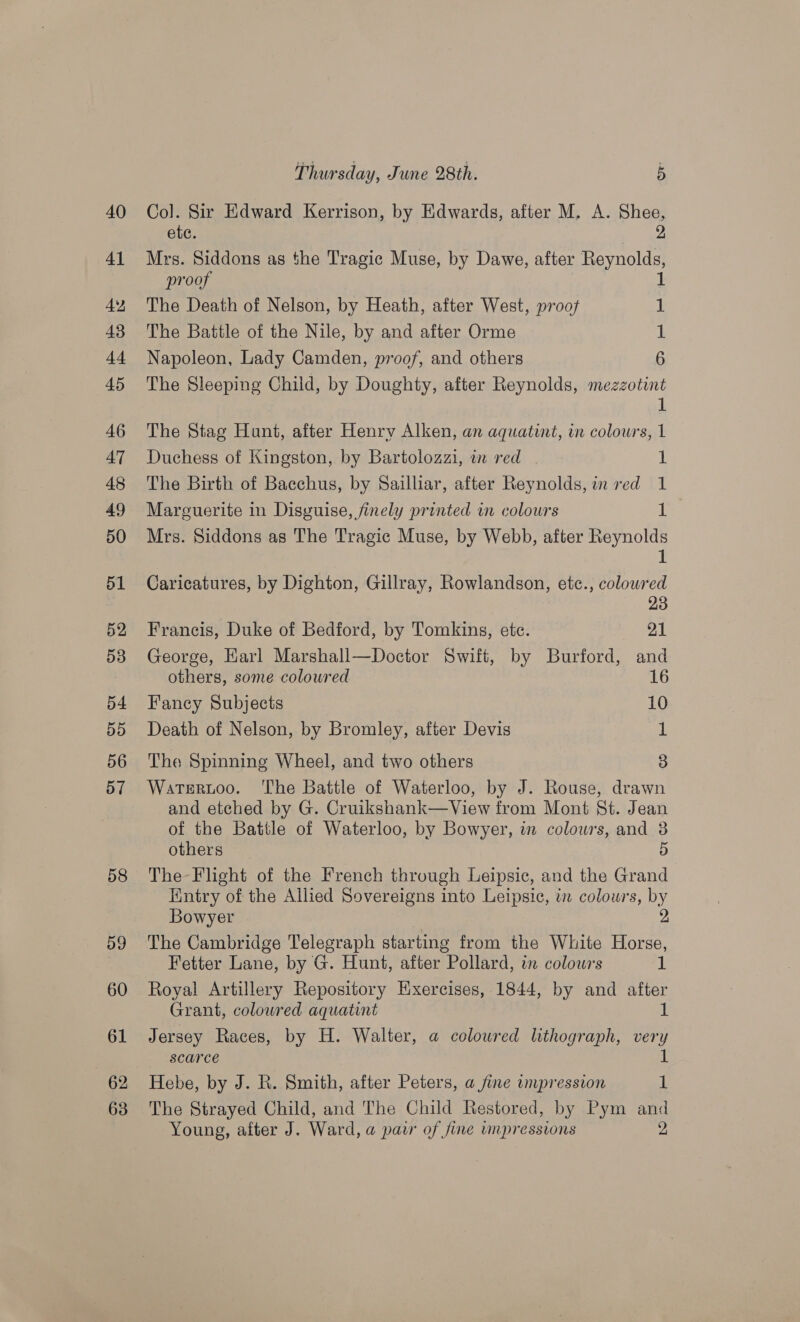 62 63 Thursday, June 28th. 5 Col. Sir Edward Kerrison, by Edwards, after M. A. Shee, ete. 2, Mrs. Siddons as the Tragic Muse, by Dawe, after Reynolds proof The Death of Nelson, by Heath, after West, proof 1 The Battle of the Nile, by and after Orme 1 Napoleon, Lady Camden, proof, and others 6 The Sleeping Child, by Doughty, after Reynolds, mezzotint &gt;) di The Stag Hunt, after Henry Alken, an aquatint, in colours, 1 Duchess of Kingston, by Bartolozzi, wm red 1 The Birth of Bacchus, by Sailliar, after Reynolds, in red 1 Marguerite in Disguise, finely printed in colours 1 Mrs. Siddons as The Tragic Muse, by Webb, after Reynolds 1 Caricatures, by Dighton, Gillray, Rowlandson, etc., colowred 23 Francis, Duke of Bedford, by Tomkins, etc. 21 George, Earl Marshall—Doctor Swift, by Burford, and others, some coloured 16 Fancy Subjects 10 Death of Nelson, by Bromley, after Devis 1 The Spinning Wheel, and two others 3 Watsrtoo. ‘The Battle of Waterloo, by J. Rouse, drawn and etched by G. Cruikshank—View from Mont St. Jean of the Battle of Waterloo, by Bowyer, in colowrs, and 3 others 5 The-Flight of the French through Leipsic, and the Grand Hintry of the Allied Sovereigns into Leipsic, in colowrs, by Bowyer The Cambridge Telegraph starting from the White Horse, Fetter Lane, by G. Hunt, after Pollard, in colours 1 Royal Artillery Repository Exercises, 1844, by and after Grant, coloured aquatint 1 Jersey Races, by H. Walter, a coloured lithograph, very scarce 1 Hebe, by J. R. Smith, after Peters, a fine impression 1 The Strayed Child, and The Child Restored, by Pym and Young, after J. Ward, a paw of fine impressions 2