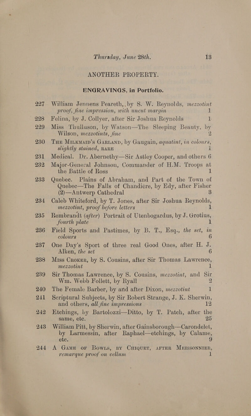 228 229 230 231 232 233 234 235 236 237 238 239 240 241 242 243 244 Thursday, June 28th. 13 ANOTHER PROPERTY. ENGRAVINGS, in Portfolio. proof, fire impression, with uncut margin 1 Felina, by J. Collyer, after Sir Joshua Reynolds 1. Miss Thulluson, by Watson—The Sleeping Beauty, by Wilson, meazotints , fine 2 THe Miuxkmarp’s GARLAND, by Gaugain, aquatint, in colour: 8, slightly stained, RARE i Medical. Dr. Abernethy—Sir Astley Cooper, and others 6 Major-General Johnson, Commander of H.M. Troops at the Battle of Ross 1 Quebec. Plains of Abraham, and Part of the Town of Quebec—The Falls of Chandiére, by Edy, after Fisher (2)—Antwerp Cathedral 3 Caleb Whiteford, by T. Jones, after Sir Joshua Reynolds, mezzotint, proof before letters 1 Rembrandt (after) Portrait of Utenbogardus, by J. Grotius, fourth plate 1 Field Sports and Pastimes, by B. T., Hsq., the set, am colours 6 One Day’s Sport of three real Good Ones, after H. J. Alken, the set 6 Miss Croker, by 8. Cousins, after Sir Thomas Lawrence, mezzotint 1 Sir Thomas Lawrence, by 8. Cousins, mezzotint, and Sir Wim. Webb Follett, by Ryall 2, The Female Barber, by and after Dixon, mezzotint 1 Scriptural Subjects, by Sir Robert Strange, J. K. Sherwin, and others, all fine umpressions 12 HKichings, by Bartolozzi—Ditto, by T. Patch, after ve same, etc. William Pitt, by Sherwin, after Gainsborough—Car Baer by Larmessin, after Raphael—etchings, by Calame, ete. 9 A Game oF Bowts, By CHIQUET, AFTER MB&amp;ISSONNIER, remarque proof on vellum 1