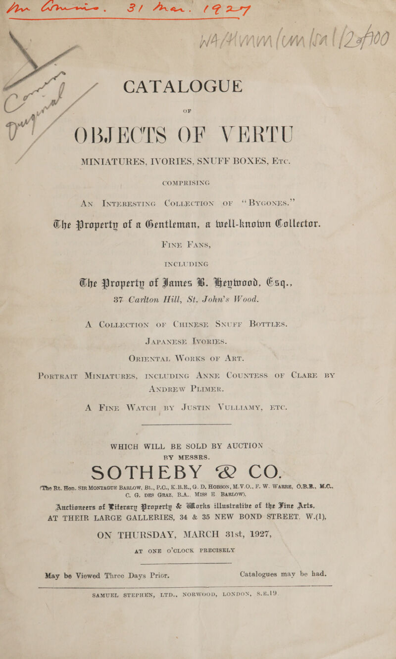  CATALOGUE vy a eee OF j ~ OBJECTS OF VERTU MINIATURES, IVORIES, SNUFF BOXES, Erc.  COMPRISING An INTERESTING COLLECTION OF ‘‘ BYGONEs.”’ Ghe Property of a Gentleman, a tuell-knotun Collector. FINE FANS, INCLUDING Ghe Property of James B. Bevtuood, bsgq., 3% Carlion Hill, St. John’s Wood. A COLLECTION OF CHINESE SNUFF BOTTLES. JAPANESE IVORIES. ORIENTAL WorKS OF ART. PortTRAIT MINIATURES, INCLUDING ANNE COUNTESS OF CLARE BY ANDREW PLIMER. A Fingz WatTcH BY JUSTIN VULIIAMY, ETC. 9: WHICH WILL BE SOLD BY AUCTION BY MESSRS. SOTHEBY @&amp; CO (The Rt. Hon. SR MONTAGUE BARLOW, Bt., P.O., K.B.E., @. D. Hopson, M.V.O., F. W. WARRE, O.B.E., M.C., Cc. G. pes GrRAz, B.A.. MISS E. BARLOW). Anctioneers of Riterarn Property &amp; Works illustrative of the Fine Arts, AT THEIR LARGE GALLERIES, 34 &amp; 35 NEW BOND STREET. W.(1), ON THURSDAY, MARCH 31st, 1927, AT ONE O'CLOCK PRECISELY May be Viewed Three Days Prior. Catalogues may be had.   SAMUEL STEPHEN, LTD., NORWOOD, LONDON, S.B.19.